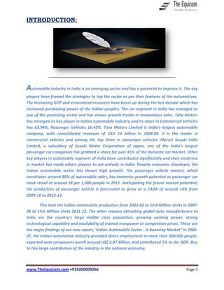 www.TheEquicom.com +919200009266 Page 5
INTRODUCTION:
Automobile industry in India is an emerging sector and has a potential to improve it. The key
players have framed the strategies to tap the sector as per their features of the automotives.
The increasing GDP and economical resources have boost up during the last decade which has
increased purchasing power of the Indian peoples. The car segment in India has emerged as
one of the promising sector and has shown growth trends in tremendous sales. Tata Motors
has emerged as key player in Indian automobile industry and its share in Commercial Vehicles
has 63.94%, Passenger Vehicles 16.45%. Tata Motors Limited is India’s largest automobile
company, with consolidated revenues of USD 14 billion in 2008-09. It is the leader in
commercial vehicles and among the top three in passenger vehicles. Maruti Suzuki India
Limited, a subsidiary of Suzuki Motor Corporation of Japan, one of the India's largest
passenger car companies has grabbed a share for over 45% of the domestic car market. Other
key players in automobile segment of India have contributed significantly and their existence
in market has made others players to act actively in India. Despite economic slowdown, the
Indian automobile sector has shown high growth. The passenger vehicle market, which
constitutes around 80% of automobile sales, has immense growth potential as passenger car
stock stood at around 18 per 1,000 people in 2012. Anticipating the future market potential,
the production of passenger vehicle is forecasted to grow at a CAGR of around 10% from
2009-10 to 2012-13.
This took the Indian automobile production from 2001-02 to 10.8 Million Units in 2007-
08 to 14.6 Million Units 2011-12. The other reasons attracting global auto manufacturers to
India are the country’s large middle class population, growing earning power, strong
technological capability and availability of trained manpower at competitive prices. These are
the major findings of our new report, 'Indian Automobile Sector - A Booming Market” In 2006-
07, the Indian automotive industry provided direct employment to more than 300,000 people,
exported auto component worth around US$ 2.87 Billion, and contributed 5% to the GDP. Due
to this large contribution of the industry in the national economy.
 