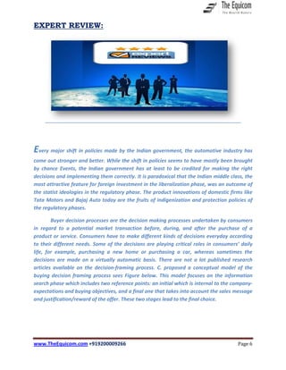 www.TheEquicom.com +919200009266 Page 6
EXPERT REVIEW:
Every major shift in policies made by the Indian government, the automotive industry has
come out stronger and better. While the shift in policies seems to have mostly been brought
by chance Events, the Indian government has at least to be credited for making the right
decisions and implementing them correctly. It is paradoxical that the Indian middle class, the
most attractive feature for foreign investment in the liberalization phase, was an outcome of
the statist ideologies in the regulatory phase. The product innovations of domestic firms like
Tata Motors and Bajaj Auto today are the fruits of indigenization and protection policies of
the regulatory phases.
Buyer decision processes are the decision making processes undertaken by consumers
in regard to a potential market transaction before, during, and after the purchase of a
product or service. Consumers have to make different kinds of decisions everyday according
to their different needs. Some of the decisions are playing critical roles in consumers’ daily
life, for example, purchasing a new home or purchasing a car, whereas sometimes the
decisions are made on a virtually automatic basis. There are not a lot published research
articles available on the decision-framing process. C. proposed a conceptual model of the
buying decision framing process sees Figure below. This model focuses on the information
search phase which includes two reference points: an initial which is internal to the company-
expectations and buying objectives, and a final one that takes into account the sales message
and justification/reward of the offer. These two stages lead to the final choice.
 