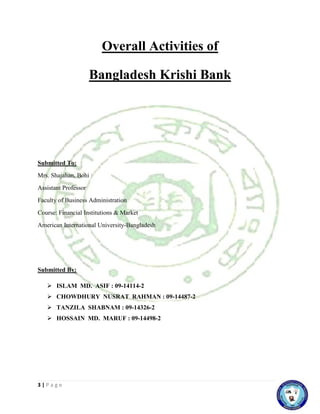 3 | P a g e
Overall Activities of
Bangladesh Krishi Bank
Submitted To:
Mrs. Shajahan, Bohi
Assistant Professor
Faculty of Business Administration
Course: Financial Institutions & Market
American International University-Bangladesh
Submitted By:
 ISLAM MD. ASIF : 09-14114-2
 CHOWDHURY NUSRAT RAHMAN : 09-14487-2
 TANZILA SHABNAM : 09-14326-2
 HOSSAIN MD. MARUF : 09-14498-2
 