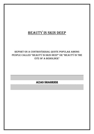 Beauty is skin deep
Report on a controversial quote popular among
people called “beauty is skin deep” or “beauty in the
eye of a beholder”
Azas Shahrier
 