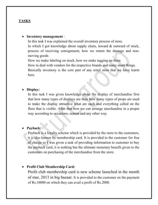 TASKS
Inventory management :
In this task I was explained the overall inventory process of store.
In which I got knowledge about supply chain, inward & outward of stock,
process of receiving consignment, how we return the damage and non-
moving goods
How we make labeling on stock, how we make tagging on them
How to deal with vendors for the respective brands and many more things.
Basically inventory is the core part of any retail store that we have learnt
here.
Display:
In this task I was given knowledge about the display of merchandise first
that how many types of displays are their how many types of props are used
to make the display attractive what are each and everything called on the
floor that is visible. After that how we can arrange merchandise in a proper
way according to occasions, season and any other way.
Payback:
Payback is a loyalty scheme which is provided by the store to the customers,
it is also known by membership card. It is provided to the customer for free
of charge so I was given a task of providing information to customer to buy
the payback card, it is nothing but the ultimate monetary benefit given to the
customers on purchasing of the merchandise from the store.
Profit Club Membership Card:
Profit club membership card is new scheme launched in the month
of mar, 2013 in big bazaar. It is provided to the customer on the payment
of Rs.10000 on which they can avail a profit of Rs.2000.
 