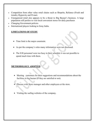 Competition from other value retail chains such as Shoprite, Reliance (Fresh and
trends), Hypercity and D mart.
Unorganized retail also appears to be a threat to Big Bazaar’s business. A large
population still prefers to visit local convenient stores for daily purchases
Changing Government policies
International players looking to foray India.
LIMITATIONS OF STUDY
Time limit is the major constraint.
As per the company’s rules many information were not disclosed.
The H.R personnel were too busy in their schedule it was not possible to
spend much time with them.
METHODOLOGY ADOPTED
Meeting customers for their suggestions and recommendations about the
facilities in big bazaar (If they are satisfied or not).
Discuss with Store manager and other employees at the store.
Visiting the surfing websites of the company.
 