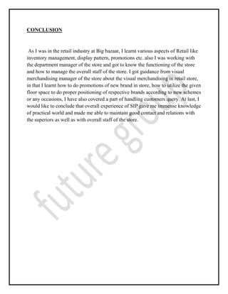CONCLUSION
As I was in the retail industry at Big bazaar, I learnt various aspects of Retail like
inventory management, display pattern, promotions etc. also I was working with
the department manager of the store and got to know the functioning of the store
and how to manage the overall staff of the store. I got guidance from visual
merchandising manager of the store about the visual merchandising in retail store,
in that I learnt how to do promotions of new brand in store, how to utilize the given
floor space to do proper positioning of respective brands according to new schemes
or any occasions, I have also covered a part of handling customers query. At last, I
would like to conclude that overall experience of SIP gave me immense knowledge
of practical world and made me able to maintain good contact and relations with
the superiors as well as with overall staff of the store.
 