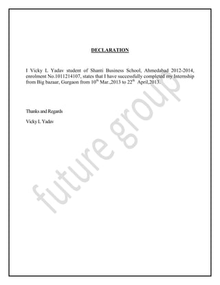 DECLARATION
I Vicky L Yadav student of Shanti Business School, Ahmedabad 2012-2014,
enrolment No.1011214107, states that I have successfully completed my Internship
from Big bazaar, Gurgaon from 10th
Mar.,2013 to 22th
April,2013.
ThanksandRegards
VickyLYadav
 