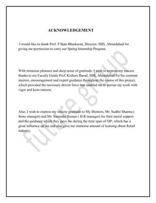 ACKNOWLEDGEMENT
I would like to thank Prof. P Bala Bhaskaran, Director, SBS, Ahmedabad for
giving me permission to carry out Spring Internship Program.
With immense pleasure and deep sense of gratitude, I wish to express my sincere
thanks to my Faculty Guide Prof. Kishore Barad, SBS, Ahmedabad for his constant
interest, encouragement and expert guidance throughout the course of this project,
which provided the necessary driven force that enabled me to pursue my work with
vigor and keen interest.
Also, I wish to express my sincere gratitude to My Mentors, Mr. Sudhir Sharma (
Store manager) and Mr. Surender Kumar ( H.R manager) for their moral support
and the guidance which they gave me during the time span of SIP, which has a
great influence on me and also gave me immense amount of learning about Retail
industry.
 