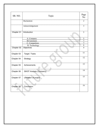 SR. NO. Topic
Page
No
Declaration 2
Acknowledgement 3
Chapter 01 Introduction 5
A. Company
B.Customers
C. Competitors
D. Technology
5
7
7
8
Chapter 02 Objectives 9
Chapter 03 Target / Tasks
11
Chapter 04 Strategy
12
Chapter 05 Achievements
13
Chapter 06 SWOT Analysis (Company)
14
Chapter 07 Limitation of project
15
Chapter 08 Conclusion
16
 