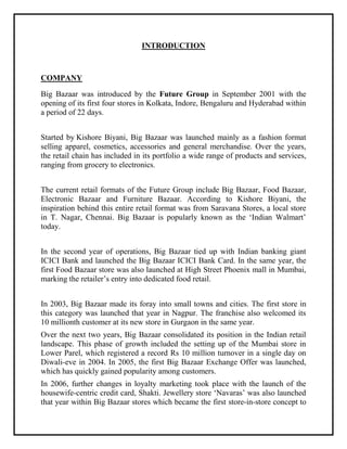 INTRODUCTION
COMPANY
Big Bazaar was introduced by the Future Group in September 2001 with the
opening of its first four stores in Kolkata, Indore, Bengaluru and Hyderabad within
a period of 22 days.
Started by Kishore Biyani, Big Bazaar was launched mainly as a fashion format
selling apparel, cosmetics, accessories and general merchandise. Over the years,
the retail chain has included in its portfolio a wide range of products and services,
ranging from grocery to electronics.
The current retail formats of the Future Group include Big Bazaar, Food Bazaar,
Electronic Bazaar and Furniture Bazaar. According to Kishore Biyani, the
inspiration behind this entire retail format was from Saravana Stores, a local store
in T. Nagar, Chennai. Big Bazaar is popularly known as the ‘Indian Walmart’
today.
In the second year of operations, Big Bazaar tied up with Indian banking giant
ICICI Bank and launched the Big Bazaar ICICI Bank Card. In the same year, the
first Food Bazaar store was also launched at High Street Phoenix mall in Mumbai,
marking the retailer’s entry into dedicated food retail.
In 2003, Big Bazaar made its foray into small towns and cities. The first store in
this category was launched that year in Nagpur. The franchise also welcomed its
10 millionth customer at its new store in Gurgaon in the same year.
Over the next two years, Big Bazaar consolidated its position in the Indian retail
landscape. This phase of growth included the setting up of the Mumbai store in
Lower Parel, which registered a record Rs 10 million turnover in a single day on
Diwali-eve in 2004. In 2005, the first Big Bazaar Exchange Offer was launched,
which has quickly gained popularity among customers.
In 2006, further changes in loyalty marketing took place with the launch of the
housewife-centric credit card, Shakti. Jewellery store ‘Navaras’ was also launched
that year within Big Bazaar stores which became the first store-in-store concept to
 