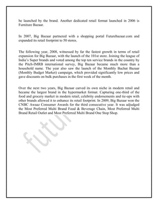 be launched by the brand. Another dedicated retail format launched in 2006 is
Furniture Bazaar.
In 2007, Big Bazaar partnered with a shopping portal Futurebazaar.com and
expanded its retail footprint to 50 stores.
The following year, 2008, witnessed by far the fastest growth in terms of retail
expansion for Big Bazaar, with the launch of the 101st store. Joining the league of
India’s Super brands and voted among the top ten service brands in the country by
the Pitch-IMRB international survey, Big Bazaar became much more than a
household name. The year also saw the launch of the Monthly Bachat Bazaar
(Monthly Budget Market) campaign, which provided significantly low prices and
gave discounts on bulk purchases in the first week of the month.
Over the next two years, Big Bazaar carved its own niche in modern retail and
became the largest brand in the hypermarket format. Capturing one-third of the
food and grocery market in modern retail, celebrity endorsements and tie-ups with
other brands allowed it to enhance its retail footprint. In 2009, Big Bazaar won the
CNBC Awaaz Consumer Awards for the third consecutive year. It was adjudged
the Most Preferred Multi Brand Food & Beverage Chain, Most Preferred Multi
Brand Retail Outlet and Most Preferred Multi Brand One Stop Shop.
 
