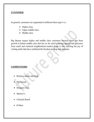 CUSTOMER
In general, customers are segmented in different three type’s i.e.
Higher class.
Upper middle class.
Middle class.
Big Bazaar targets higher and middle class customers because there has been
growth in Indian middle class that has so far used to buying apparel and groceries
from small and cluttered neighborhood market shops is fast realizing the joy of
visiting malls that have redefined the freedom to shop and entertain.
COMPETITORS
Reliance trends and fresh.
Star bazaar.
Shoppers Stop.
Spencer’s.
Lifestyle Retail.
D-Mart.
 