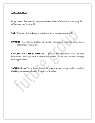 TECHNOLOGY
In big bazaar, there prevails many numbers of software’s which they are using for
different type of purpose like:
SAP- They uses this software in warehouse for inventory purpose only.
SPARSH- This software contains all the staff information regarding their wages,
attendance, Timings etc.
SANCHAYAN AND SAMADHAN- These are the applications used for cash
transactions, also any error in transaction related to cash are corrected through
these applications.
SAMPRADAN- This software is used for pay-back membership card i.e. used for
checking points on card and redemption of voucher.
 