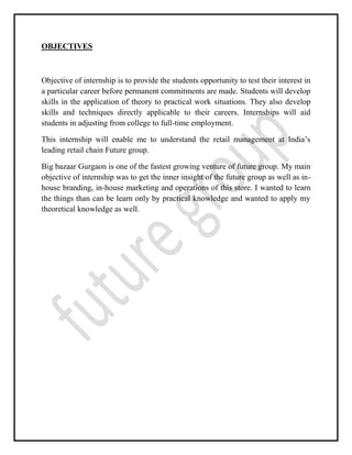 OBJECTIVES
Objective of internship is to provide the students opportunity to test their interest in
a particular career before permanent commitments are made. Students will develop
skills in the application of theory to practical work situations. They also develop
skills and techniques directly applicable to their careers. Internships will aid
students in adjusting from college to full-time employment.
This internship will enable me to understand the retail management at India’s
leading retail chain Future group.
Big bazaar Gurgaon is one of the fastest growing venture of future group. My main
objective of internship was to get the inner insight of the future group as well as in-
house branding, in-house marketing and operations of this store. I wanted to learn
the things than can be learn only by practical knowledge and wanted to apply my
theoretical knowledge as well.
 