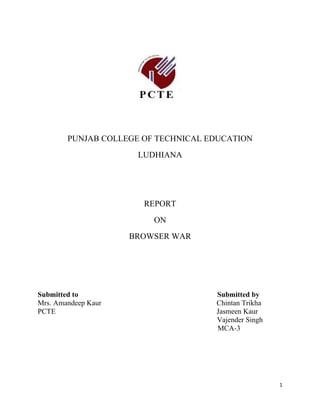 PUNJAB COLLEGE OF TECHNICAL EDUCATION
                      LUDHIANA




                       REPORT
                         ON
                     BROWSER WAR




Submitted to                         Submitted by
Mrs. Amandeep Kaur                   Chintan Trikha
PCTE                                 Jasmeen Kaur
                                     Vajender Singh
                                     MCA-3




                                                      1
 