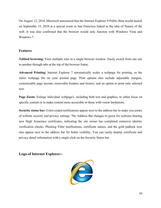 On August 12, 2010, Microsoft announced that the Internet Explorer 9 Public Beta would launch
on September 15, 2010 at a special event in San Francisco linked to the idea of 'beauty of the
web. It was also confirmed that the browser would only function with Windows Vista and
Windows 7.



Features

Tabbed browsing: View multiple sites in a single browser window. Easily switch from one site
to another through tabs at the top of the browser frame.

Advanced Printing: Internet Explorer 7 automatically scales a webpage for printing, so the
entire webpage fits on your printed page. Print options also include adjustable margins,
customizable page layouts, removable headers and footers, and an option to print only selected
text.

Page Zoom: Enlarge individual webpage's, including both text and graphics, to either focus on
specific content or to make content more accessible to those with vision limitations.

Security status bar: Color-coded notifications appear next to the address bar to make you aware
of website security and privacy settings. The Address Bar changes to green for websites bearing
new High Assurance certificates, indicating the site owner has completed extensive identity
verification checks. Phishing Filter notifications, certificate names, and the gold padlock icon
also appear next to the address bar for better visibility. You can easily display certificate and
privacy detail information with a single click on the Security Status bar.




Logo of Internet Explorer:-




                                                                                              10
 