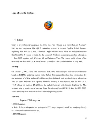 Logo of Mozila firefox:-




    4) Safari

Safari is a web browser developed by Apple Inc. First released as a public beta on 7 January
2003 on the company's Mac OS X operating system, it became Apple's default browser
beginning with Mac OS X v10.3 "Panther". Apple has also made Safari the native browser for
the iPhone OS. A version of Safari for the Microsoft Windows operating system first released on
11 June 2007 supports both Windows XP and Windows Vista. The current stable release of the
browser is 4.0.3 for Mac OS X and Windows. Safari had a 4.07% market share in July 2009.

History

On January 7, 2003, Steve Jobs announced that Apple had developed their own web browser
based on KHTML rendering engine, called Safari. They released the first beta version that day
and a number of official and unofficial beta versions followed, until version 1.0 was released on
June 23, 2003. Available as a separate download initially, it was included with the Mac OS X
v10.3 release on October 24, 2003, as the default browser, with Internet Explorer for Mac
included only as an alternative browser. Since the release of Mac OS X v10.4 on April 29, 2005,
Safari is the only web browser included with the operating system.

Features
    1.      Improved Web Inspector
1.1 CSS Inspector
In Safari 5, the web inspector has an improved CSS inspector panel, which lets you jump directly
to a rule definition in the source file.
1.2 DOM Inspector

                                                                                              13
 