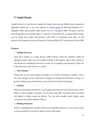 5) Google Chrome


Google Chrome is a web browser released by Google which uses the WebKit layout engine and
application framework. It was first released as a beta version for Microsoft Windows on 2
September 2008, and the public stable release was on 11 December 2008. The name is derived
from the graphical user interface frame, or "chrome", of web browsers. In August 2009, Chrome
was the fourth most widely used browser, with 2.59% of worldwide usage share of web
browsers. Development versions of Chrome for Linux and Mac OS X were released in June 2009



Features

   1. Multiple Processes

   Each tab is treated as a single process within Chrome, much like programs within an
   operating system. Hence you can continue working at full capacity while a busy website in
   one tab recovers. Should the tab freeze or crash, it’s an isolated event that doesn’t affect any
   of the other tabs, or the browser as a whole.

   2. Task Manager

   Chrome has its own Task manager accessible via >Control >Developer or [Shift] + [Esc].
   The Task manager reveals which tabs or plugins are running and what they’re doing. If a
   process is taking up too much memory, you can close it via that Task manager.

   3. Omnibox

   When you start typing into the box, it will suggest links based on what sites you have visited
   before or what’s popular on Google. You can enter both URLs and search terms, the latter
   will launch a Google search per default. You can select another search engine under
   >Customize and control >Options >Basics.

   4. Phishing Protection

   With its computing power Google collects lists of harmful websites, so it can warn its users
   as soon as possible in case they’re about to access such a page.

                                                                                                15
 