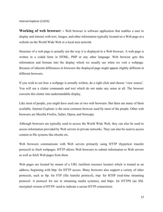 Internet Explorer (2.01%)


Working of web browser: - Web browser is software application that enables a user to
display and interact with text, images, and other information typically located on a Web page at a
website on the World Wide Web or a local area network.

Structure of a web page is actually not the way it is displayed in a Web browser. A web page is
written in a coded form in HTML, PHP or any other language. Web browser gets this
information and formats into the display which we usually see when we visit a webpage.
Because of inherent differences in browsers the displayed page might appear slightly different in
different browsers.

If you wish to see how a webpage is actually written, do a right click and choose ‘view source’.
You will see a clutter commands and text which do not make any sense at all. The browser
converts this clutter into understandable display.

Like most of people, you might have used one or two web browsers. But there are many of them
available. Internet Explorer is the most common browser used by most of the people. Other web
browsers are Mozilla Firefox, Safari, Opera, and Netscape.

Although browsers are typically used to access the World Wide Web, they can also be used to
access information provided by Web servers in private networks. They can also be used to access
content in file systems like ebooks etc.

Web browsers communicate with Web servers primarily using HTTP (hypertext transfer
protocol) to fetch webpages. HTTP allows Web browsers to submit information to Web servers
as well as fetch Web pages from them.

Web pages are located by means of a URL (uniform resource locator) which is treated as an
address, beginning with http: for HTTP access. Many browsers also support a variety of other
protocols, such as ftp: for FTP (file transfer protocol), rtsp: for RTSP (real-time streaming
protocol- A protocol for use in streaming media systems), and https: for HTTPS (an SSL
encrypted version of HTTP- used to indicate a secure HTTP connection).


                                                                                               17
 