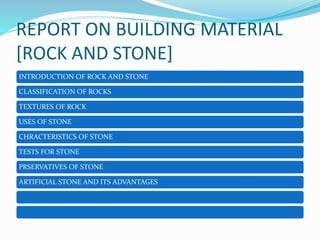 REPORT ON BUILDING MATERIAL
[ROCK AND STONE]
INTRODUCTION OF ROCK AND STONE
CLASSIFICATION OF ROCKS
TEXTURES OF ROCK
USES OF STONE
CHRACTERISTICS OF STONE
TESTS FOR STONE
PRSERVATIVES OF STONE
ARTIFICIAL STONE AND ITS ADVANTAGES
 