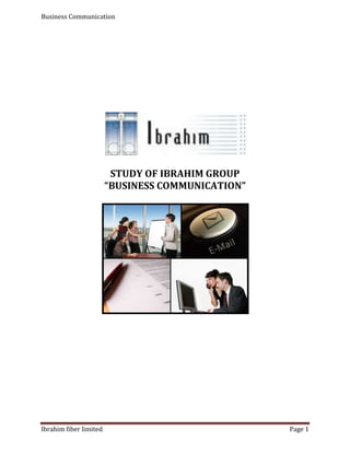 STUDY OF IBRAHIM GROUP  “BUSINESS COMMUNICATION”         CONTENTS: Group Logo………………………………………………………………………………………………………3 Group Introduction…………………………………………………………………………………………...4 Acknowledgment.....................................................................................................................................6 Dedication ..................................................................................................................................................7 Research Methodology………...............................................................................................................8 Primary Data Collection .......................................................................................................................8 Secondary Data Collection ..................................................................................................................8 Limitations .................................................................................................................................................8 Executive Summary…………………………………………………………………………………………...9 Introduction .............................................................................................................................................10 Vision & Mission……………………………………………………………………………………………….11 Ibrahim businesses…………………………………………………………………………………………..12 Milestones………………………………………………………………………………………………………..13 Chairman’s message…………………………………………………………………………………………14 Board of directors & hierarchy………………………………………………………………………….15  Introduction to communication…………………………………………………………………………16 Communication in IFL……………………………………………………………………………………….16 Importance of communication…………………………………………………………………………...17 Purpose of communication………………………………………………………………………………..17 Internal & external communication……………………………………………………………………18 Internal communication purpose in IFL……………………………………………………..............18 Written communication setup in IFL………………………………………………………………….19 External communication purpose in IFL…………………………………………………………….20 Channels of communication………………………………………………………………………………21 Centralized/de-centralized………………………………………………………………………………..22 IFL Technology for communication…………………………………………………………………..23 Use of Jargons in IFL………………………………………………………………………………………….24 Professional & HR development in IFL………………………………………………………………..24 IFL Communicate towards community care...……………………………………………………..24 Formal & informal communication…………………………………………………………………….25 Interdepartmental communication…………………………………………………………………….25 Inter-cultural communication within IFL……………………………………………………………26 Analysis of the organization in the light of communication…………………………………..26 Recommendation strategies for improvement…………………………………………………….27 Conclusion…………………………………………………………………………………………………………27 Key learning outcomes……………………………………………………………………………………….28 123825464820 Group Name: “VERVE” Verve Members: Name: Mohammad Ali Roll # 19 Contact # 0300-8656543 E-mail: mohammadali442@yahoo.com Education: B.com from Punjab University Hobbies: Reading books & cricket Why MBA: to fulfill my MOTHER wish as well as to secure my future What from B.C: helped me to communicate effectively & enhance my speaking skill Name: Zonash Ghaffar Roll # 41 E-mail: zonash85@gmail.com Education: B.B.A from U.C.P Lahore Hobbies: Music & reading human behavior Why MBA: To become competent & want to do job in HRM field where my skills can be properly utilized and optimized. What from B.C: Creativity, capable to organize immense of work & Strong communication skills Name: Faisal Ali Roll # 06 Contact # 0300-6638562 E-mail:faisal_ali01 @yahoo.com Education: B.A from Punjab University Hobbies: movies & songs Why MBA: it’s my wish  What from B.C: helped me to communicate effectively & enhance my knowledge Name: Waqas Safdar Roll # 17 Contact # 0322-7950169 E-mail: jugga_jutt302@hotmail.com Education: B.com from Punjab University Hobbies: body building, wrestling and boxing Why MBA: for bright future What from B.C: helped me to communicate effectively in professional life Name: Mohammad Kashif Safdar  Roll # 27 Contact # 0301-6045758 E-mail:faisal_ali01 @yahoo.com Education: B.A from Punjab University Hobbies: cricket Why MBA: it’s my parents wish  What from B.C: increase communicate skills  Name: Zubair Yousaf Roll # 32 Contact # 0336-6166255 E-mail:faisal_ali01 @yahoo.com Education: B.A from Punjab University Hobbies: Cricket Why MBA: Business purpose  What from B.C: helped me to increase my knowledge to communicate in proper way ACKNOWLEDGMENT All acclamation to Allah who has empowered and enabled us to accomplish the task successfully. First of all we would like to thank our Allah Almighty who really helps us in every problem during the project. We would like to express our sincere and humble gratitude to Almighty who’s Blessings, help and guidance has been a real source of all our achievements in our life.   We would like to admit that we completed this project due to parents who pray for our success. We also wish to express our appreciation to our supervisor Miss. TASNEEM who helps us a lot and introduce us to new dimensions of knowledge. Last but not the least our team efforts, support, cooperation and encouragement showed by each member in the group with each other. DEDICATION Our PROJECT is dedicated to our beloved Parents, teachers, brothers, sisters and all of our well wishers. RESEARCH METHODOLOGY The research techniques that are adopted for the purpose of this study are as follows: Primary Data Collection Formal Interview The formal interview include people from management his name is Mr. Jawaid Ashraf General Manager Marketing & Technical Email- Jawaid@igcpk.com Tel 9241-2617836-41 Secondary Data Collection Internet search •     www.igcpk.com Limitation One of the major limitations while carrying out this research was the lack of cooperation on the part of the management of the “IBRAHIM FIBER LIMITED” in providing the data regarding the company and its policies. Executive Summary Today the world is defined by the term 'Information Age.' All businesses, both large and small, require effective and efficient business communication solutions in order to continuously meet their customer expectations and attain a competitive advantage, and therefore are successful. Whether a company is large or small it is realized that, the right amount of financing, materials, talent, and experience are not enough to succeed without a good communication system in place that enables smooth transaction sealing. Communications is at the heart of regional and international integration. The “IBRAHIM FIBER LIMITED” started with a cloth trading business in the industrial city of Faisalabad. Late Haji Sheikh Mohammad Ibrahim, founder of the Ibrahim Group. The Mission Statement Is “To build the company on the sound financial footing with better productivity, excellence in quality and improved efficiency at lower operating costs by utilizing blend of state of the art technologies”. Ibrahim Group acquired Allied Bank Limited, one of the five largest commercial banks in Pakistan under the scheme of re-construction of the Bank’s capital undertaken by The State Bank of Pakistan. The objective of IFL is profit earning & growth through effective communication. IBRAHIM FIBER LIMITED defines communication by focusing on three objectives  A (Attention), B (Brief), C (Clarity). Business communication channel mainly based on E-mail & have in-house E-Mails system that is directly connected with Karachi & Lahore. This E-mail system is design by their I.T department. The decision making approach is both centralized & de-centralized. They communicate externally using medium such as conferencing, website, & market mobilization. Ibrahim IT department is very strong. Ibrahim using following technologies to communicate such as Oracle, Microsoft, HP, Siemens and Cisco. Provides BlackBerry mobiles phone to managers for communication. Ibrahim build strong culture & discipline character. Have Friendly environment within organization & professional outlook that shows their good repute & image. Ibrahim industry has strong interdepartmental communication. In Future Ibrahim Fiber Limited enhance their communication patterns & implement IT technology to enhance effective communication.  INTRODUCTION: Ibrahim Group at a Glance The group started with a cloth trading business in the industrial city of Faisalabad. Late Haji Sheikh Mohammad Ibrahim, founder of the Ibrahim Group, settled in Faisalabad after partition of India in 1947 and re-established his ancestral business of cloth trading by the name of “Ibrahim Agencies”. What is known in business today as Ibrahim Group with diversified business interests from Spinning to PSF, Financial Institutions to Banking and Energy, started off as a mere cloth trading agency just half a century ago. It was middle of the fifties, when Sheikh Mukhtar Ahmed, present Chairman of the group, joined in this family business. It was then, that he took initiative to integrate the business vertically upwards adding up yarn trading as an additional line of business. Turning out to be a milestone in the future progress, it did not take long before the group was widely reputed and respected in marketing of cotton and blended yarns. Backed by this goodwill and experience in marketing, in 1980, manufacturing of own blended yarn was initiated by establishment of Ibrahim Textile Mills Limited. With long term considerations and a simple principle of “no compromise on quality “two more textile spinning companies; A.A. Textiles Limited in 1982 and Zainab Textile Mills Limited in 1987 were established. A power generation Company Ibrahim Energy Limited was incorporated in 1991 to improve the efficiency of the existing manufacturing companies. All these manufacturing companies have now been merged into Ibrahim Fibers’ Limited. The Group diversified into the financial services by floating First Ibrahim Modaraba and also established a leasing company; Ibrahim Leasing Limited. Subsequently First Ibrahim Modaraba was merged into Ibrahim Leasing Limited. Upon declaration of the privatization policy by Government of Pakistan, Ibrahim Group together with other leading groups participated in the bidding to acquire controlling shares of Muslim Commercial Bank Limited. Under the scheme of reconstruction proposed by State Bank of Pakistan, Consortium of Ibrahim Leasing Limited, Ibrahim Group and its sponsors acquired more than 75% of the shareholding of Allied Bank of Pakistan Limited. Management and control of the Bank was handed over to Ibrahim Group on August 19, 2004. At present Ibrahim Group is holding more than 80% shareholding of this bank. One of the top five banks of Pakistan, Allied Bank has more than 742 branches across the country with 7,139 employees and financial assets of Pak Rupees 234 billion. The Group plans to inject its own dynamism and energy in the bank to turn it into a premier financial institution of the country. After the acquisition of the bank Ibrahim Leasing Limited has been merged into Allied Bank limited. The strength of the group today stands manifold with entrepreneurial skills and visionary leadership of Sheikh Mukhtar Ahmed added with fresh concepts and professional skills of Mohammad Naeem Mukhtar who has done his MBA from the University of Wales, Cardiff, UK. and Mohammad Waseem Mukhtar who has done his Bachelor in Computer Science and Masters in Total Quality Management (TQM) from the University of Glamorgan, Wales, UK. Vision To be a Sustainable, growth oriented company and achieve scale to remain competitive, in the barrier free global economy. Mission To build the company on the sound financial footing with better productivity, excellence in quality and improved efficiency at lower operating costs by utilizing blend of state of the art technologies.To accomplish excellent results through increased earnings this can benefit all the stakeholders.To be a responsible employer and to take care of the employees in their career planning and reward them according to their abilities and performance.To fulfill general obligations towards the society, being a good corporate citizen. Ibrahim Fiber Limited Businesses ,[object Object],immer AG Germany; market leaders in the Polyester Polymer capacities with nearly 30% share in the world market has supplied the engineering and technology for Ibrahim Fibres Limited Polyester Plant and has also guaranteed not only the designed capacity but the quality of finished goods to be in compliance with world standards.  Textile  Spun Yarn Division of Ibrahim Fibres Limited consists of three projects; TP1 (Ibrahim Textiles) TP2 (AA Textiles) TP3 (Zainab Textiles) All these projects were operating as independent public limited companies and were listed on stock exchanges in Pakistan till September 2000 before their merger into Ibrahim Fibers Limited. These projects are equipped with Real Time Ring Monitoring System (RTRMS), Uster Ring Expert, Spin Vision, and Coner Pilot for online monitoring and analyzing to facilitate production and efficiency while maintaining quality parameters. Moreover, auto-doffing system has been installed on the spinning and winding machines to automate the manufacturing process. To maintain and to keep an edge we keep on adding latest machinery and technical know-how. ,[object Object],Ibrahim Energy Limited was incorporated as a Private Limited Company on 2nd June,1991, converted into a Public Limited Company on Feb 26,1992 and the power generation started from January 1994. Ibrahim Energy now merged into Ibrahim Fibers Limited. Power generating capacity of the project is 31.8 MW based on heavy fuel oil. The plant and machinery of the project comprises of 6 furnace oil generating sets, each having a capacity to produce 5.3 MW, supplied by Nigata Engineering Company, Japan. ,[object Object],Allied Bank The consortium of Ibrahim Leasing Limited and Ibrahim Group assumed the control of the Allied bank in August 2004 by injecting Rs 14.2 billion into the capital of Allied bank for acquiring 325 million additional shares. Milestones 2004 Ibrahim Group acquired Allied Bank Limited, one of the five largest commercial banks in Pakistan under the scheme of re-construction of the Bank’s capital undertaken by The State Bank of Pakistan. Ibrahim Group injected equity of PKR. 14.2 billion Into the Bank against 325 million shares of the Bank. Major Modernization & Replacement of the Back process equipment of Textile Plant 1 (Ibrahim Textile Mills Ltd.) 2002 The expansion unit of Polyester plant started commercial production thus increasing the PSF production capacity from 70,000 tons per annum to 208,600 tons per annum. 2001 Four Group companies, Ibrahim Textile Mills Ltd., A.A Textiles Ltd., Zainab Textile Mills Ld. and Ibrahim Energy Limited were merged into Ibrahim Fibers Limited. 1996 Commissioning of the Polyester Staple Fiber plant having an annual production capacity of 70,000 tons per annum. 1994 The Group commenced the start-up of Polyester Staple Fiber Manufacturing Plant having a capacity to produce 70,000 tons of PSF per annum.  The Group established Ibrahim Energy Limited, a 31.8 MW power generation plant. 1989 The Group established the third Textile spinning plant, Zainab Textile Mills Limited, having a capacity of 38,400 spindles. 1984 The Group established the second Textile spinning plant, A.A Textiles Limited, presently having a capacity of 40,128 spindles. 1980 The Group established Ibrahim Textile Mills Limited, a Textile spinning plant presently having a capacity of 58,080 spindles. Chairman's Message Chairman communicates his message “By carrying out business activities with customer centric focus and by attaining the confidence of our shareholders, customers and society, Ibrahim Fibers aims to be a Company making a significant contribution to the national economy.We will continue to strive for excellence in all spheres of our activities and to manufacture high quality products through the use of advanced technology in our business operations, be an attractive organization to work with and a reliable business partner.”Mohammad Naeem MukhtarChairman Hierarchy of IBRAHIM FIBER Limited   1. INTRODUCTION TO COMMUNICATION In this Field Study Report, we have discussed what is communication, channels of communication, types of communication in an organization, interdepartmental communication in an organization, policies regarding communication & decision making approach etc.For this purpose we have visited and studied the functions relating to our topic of “IBRAHIM FIBER LIMITED”. IFL Stands for I(Individually & collectively) F(friendly & caring) L(life styles with leading qualities) That communicates the IFL Good Image & Repute both internally & externally  1.1 Communication Communication may be defined as the transfer of information from sender to receiver, with the information being understood by the receiver. The communication function is the means to unify an organized activity, through transfer of information from one individual to another, or from one system to another. According to IBRAHIM FIBER LIMITED they define communication by focusing on three objectives ,[object Object]