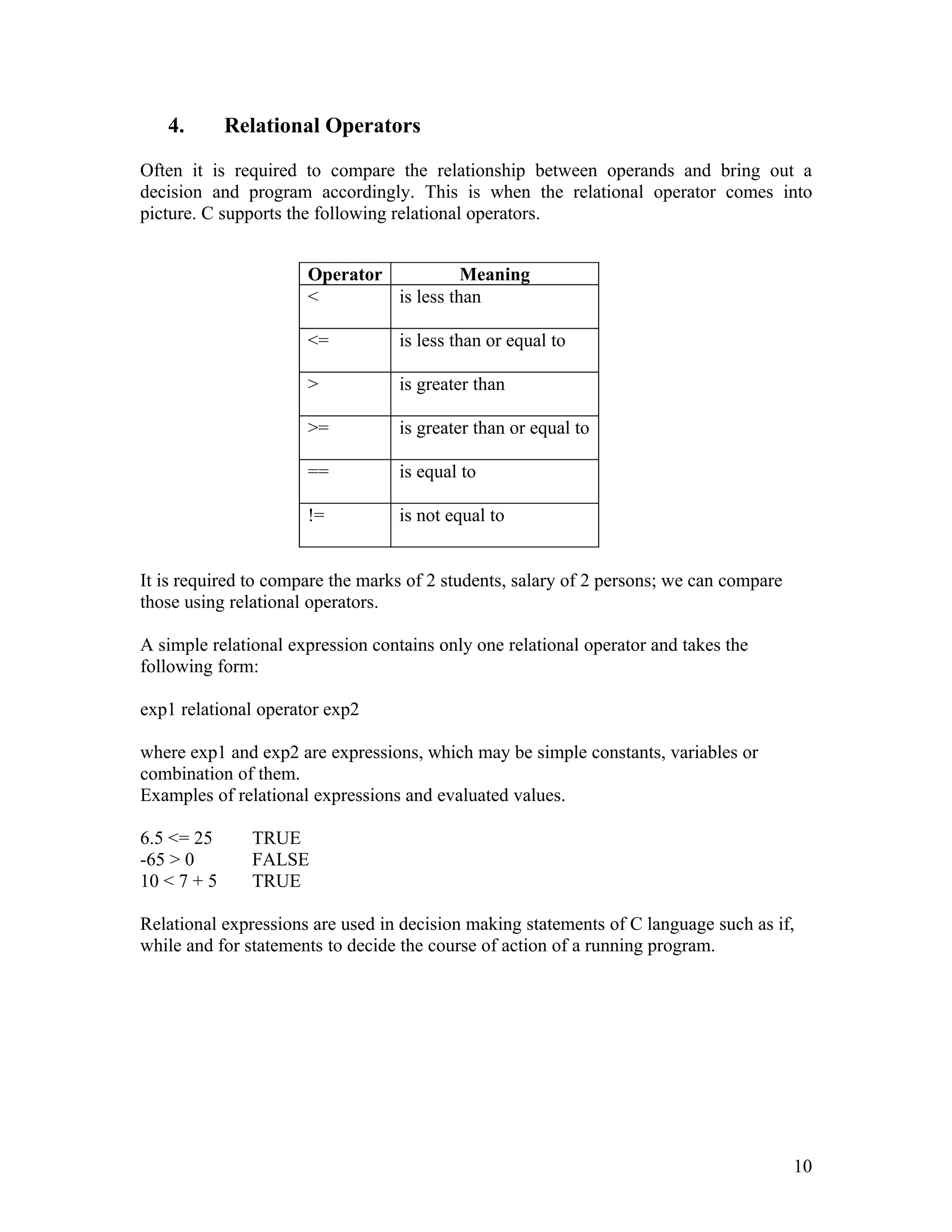 4.        Relational Operators

Often it is required to compare the relationship between operands and bring out a
decision and program accordingly. This is when the relational operator comes into
picture. C supports the following relational operators.


                      Operator           Meaning
                      <        is less than

                      <=          is less than or equal to

                      >           is greater than

                      >=          is greater than or equal to

                      ==          is equal to

                      !=          is not equal to


It is required to compare the marks of 2 students, salary of 2 persons; we can compare
those using relational operators.

A simple relational expression contains only one relational operator and takes the
following form:

exp1 relational operator exp2

where exp1 and exp2 are expressions, which may be simple constants, variables or
combination of them.
Examples of relational expressions and evaluated values.

6.5 <= 25      TRUE
-65 > 0        FALSE
10 < 7 + 5     TRUE

Relational expressions are used in decision making statements of C language such as if,
while and for statements to decide the course of action of a running program.




                                                                                         10
 