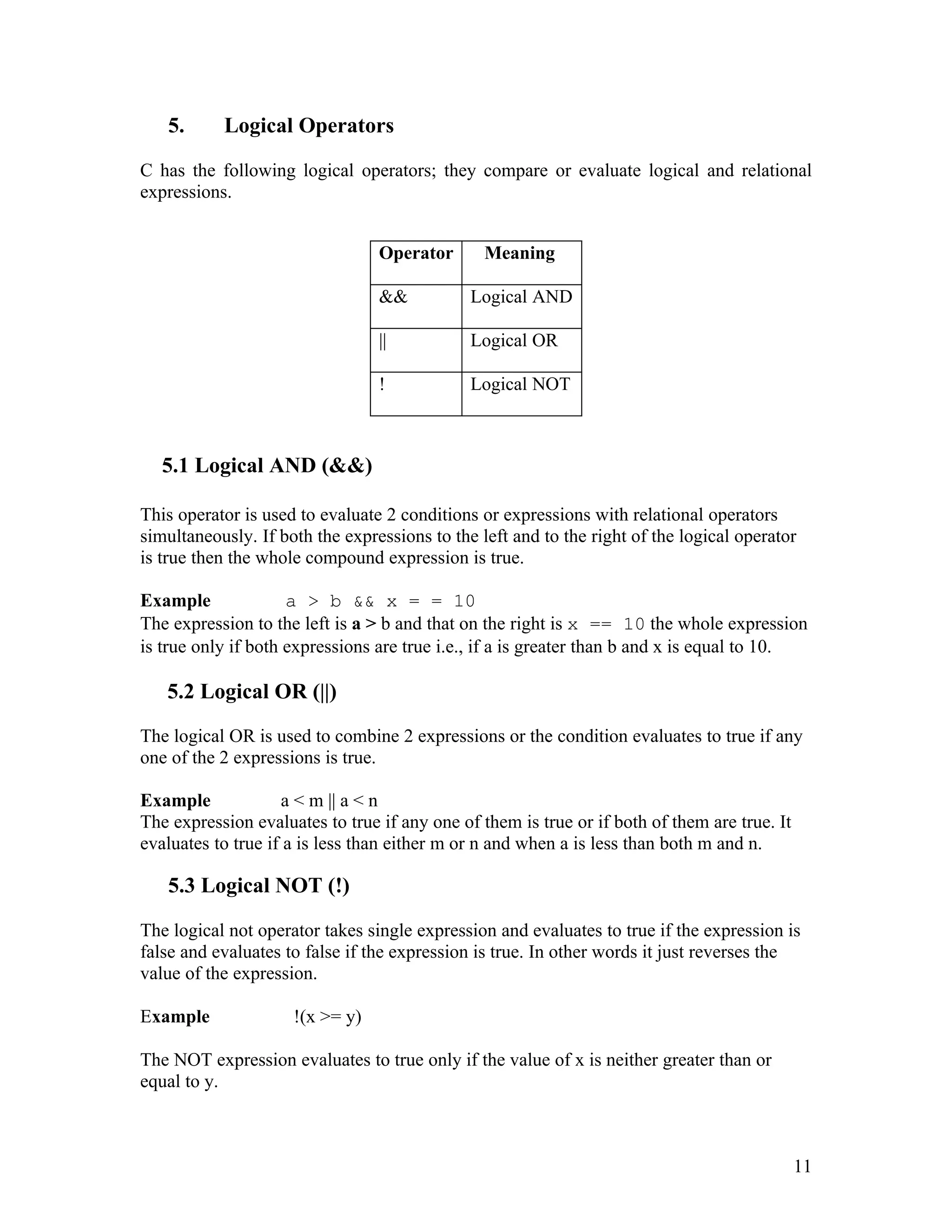 5.      Logical Operators

C has the following logical operators; they compare or evaluate logical and relational
expressions.


                                 Operator       Meaning

                                 &&           Logical AND

                                 ||           Logical OR

                                 !            Logical NOT



   5.1 Logical AND (&&)

This operator is used to evaluate 2 conditions or expressions with relational operators
simultaneously. If both the expressions to the left and to the right of the logical operator
is true then the whole compound expression is true.

Example              a > b && x = = 10
The expression to the left is a > b and that on the right is x == 10 the whole expression
is true only if both expressions are true i.e., if a is greater than b and x is equal to 10.

   5.2 Logical OR (||)

The logical OR is used to combine 2 expressions or the condition evaluates to true if any
one of the 2 expressions is true.

Example             a < m || a < n
The expression evaluates to true if any one of them is true or if both of them are true. It
evaluates to true if a is less than either m or n and when a is less than both m and n.

   5.3 Logical NOT (!)

The logical not operator takes single expression and evaluates to true if the expression is
false and evaluates to false if the expression is true. In other words it just reverses the
value of the expression.

Example              !(x >= y)

The NOT expression evaluates to true only if the value of x is neither greater than or
equal to y.



                                                                                              11
 