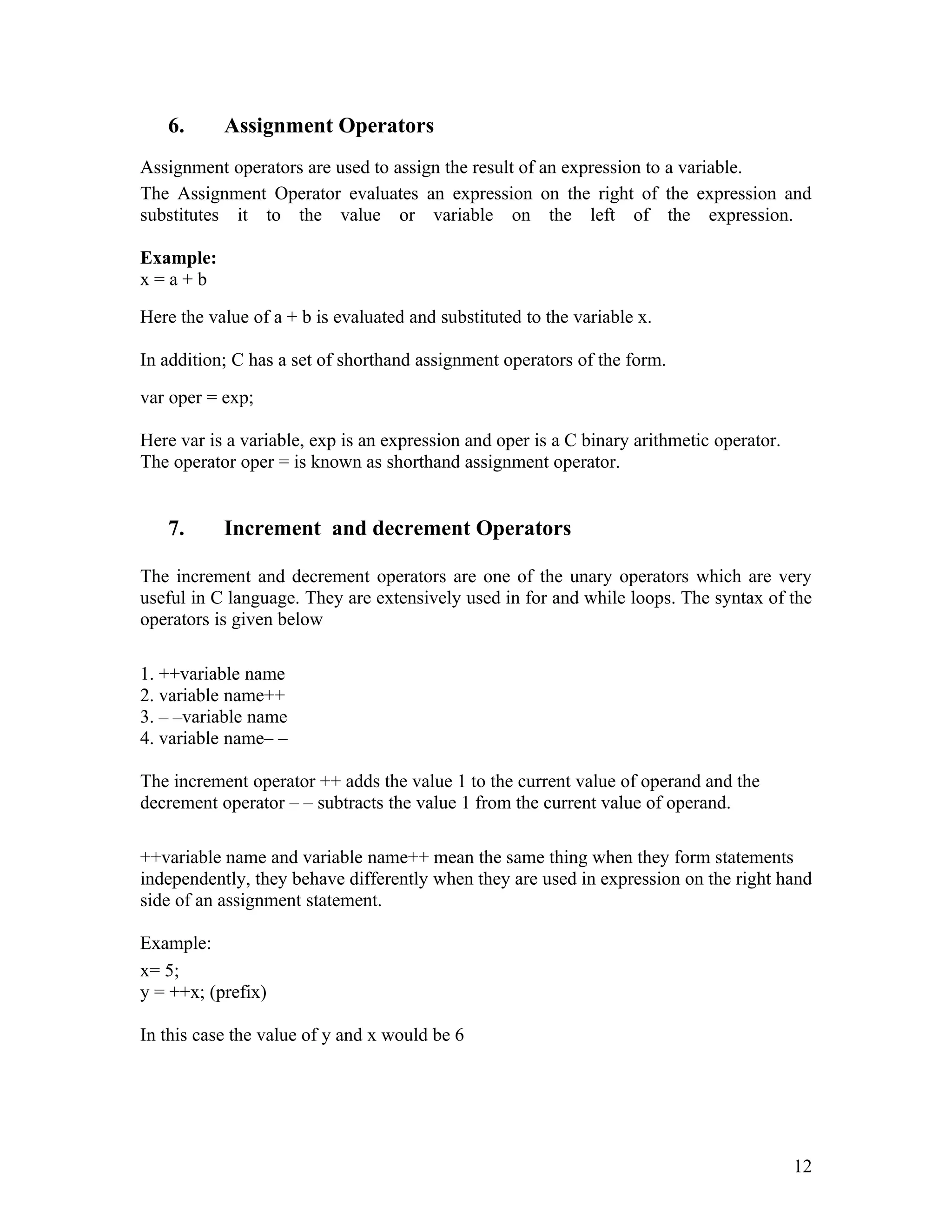 6.      Assignment Operators
Assignment operators are used to assign the result of an expression to a variable.
The Assignment Operator evaluates an expression on the right of the expression and
substitutes it to the value or variable on the left of the expression.

Example:
x=a+b

Here the value of a + b is evaluated and substituted to the variable x.

In addition; C has a set of shorthand assignment operators of the form.

var oper = exp;

Here var is a variable, exp is an expression and oper is a C binary arithmetic operator.
The operator oper = is known as shorthand assignment operator.


   7.      Increment and decrement Operators

The increment and decrement operators are one of the unary operators which are very
useful in C language. They are extensively used in for and while loops. The syntax of the
operators is given below

1. ++variable name
2. variable name++
3. – –variable name
4. variable name– –

The increment operator ++ adds the value 1 to the current value of operand and the
decrement operator – – subtracts the value 1 from the current value of operand.

++variable name and variable name++ mean the same thing when they form statements
independently, they behave differently when they are used in expression on the right hand
side of an assignment statement.

Example:
x= 5;
y = ++x; (prefix)

In this case the value of y and x would be 6




                                                                                           12
 