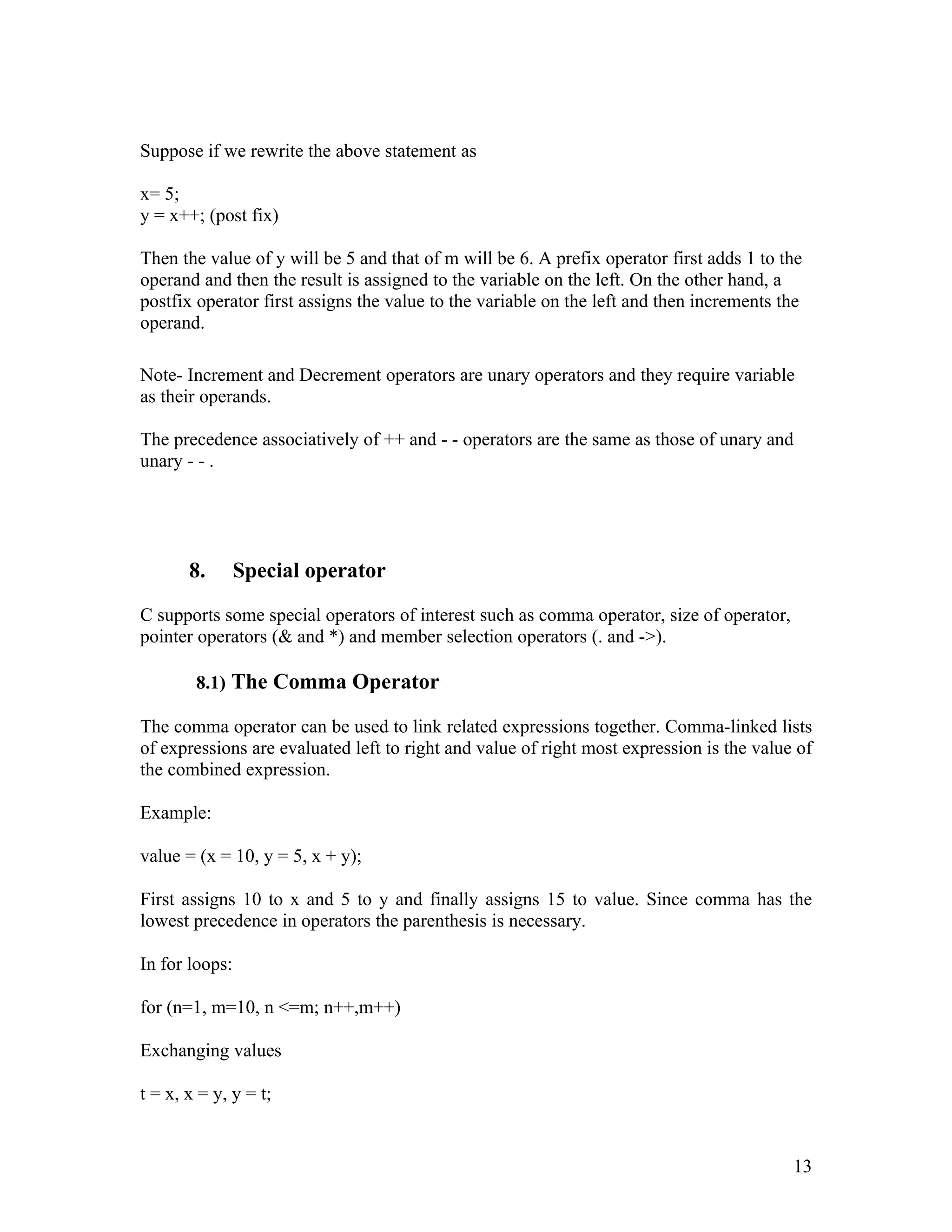Suppose if we rewrite the above statement as

x= 5;
y = x++; (post fix)

Then the value of y will be 5 and that of m will be 6. A prefix operator first adds 1 to the
operand and then the result is assigned to the variable on the left. On the other hand, a
postfix operator first assigns the value to the variable on the left and then increments the
operand.

Note- Increment and Decrement operators are unary operators and they require variable
as their operands.

The precedence associatively of ++ and - - operators are the same as those of unary and
unary - - .




       8.       Special operator

C supports some special operators of interest such as comma operator, size of operator,
pointer operators (& and *) and member selection operators (. and ->).

        8.1) The Comma Operator

The comma operator can be used to link related expressions together. Comma-linked lists
of expressions are evaluated left to right and value of right most expression is the value of
the combined expression.

Example:

value = (x = 10, y = 5, x + y);

First assigns 10 to x and 5 to y and finally assigns 15 to value. Since comma has the
lowest precedence in operators the parenthesis is necessary.

In for loops:

for (n=1, m=10, n <=m; n++,m++)

Exchanging values

t = x, x = y, y = t;


                                                                                          13
 