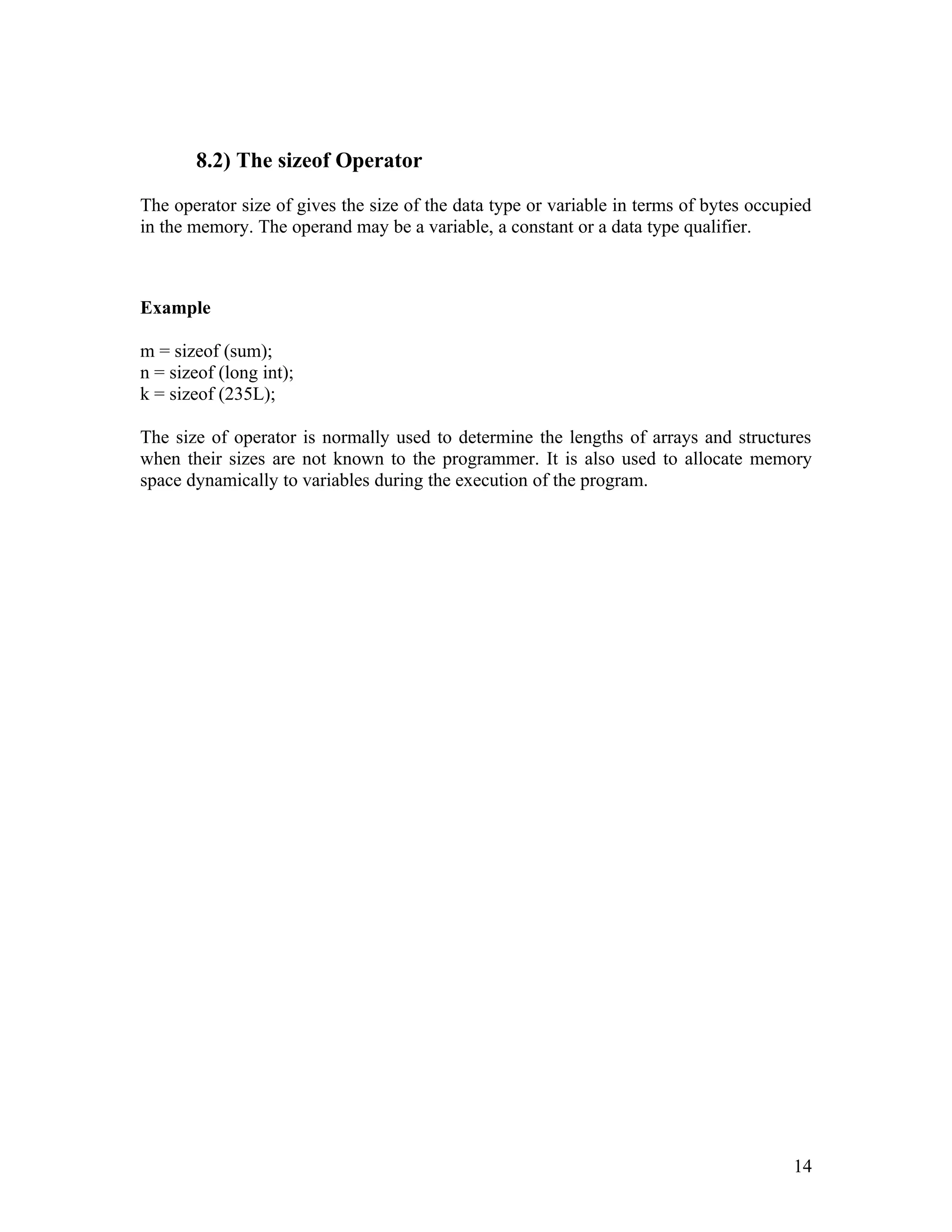 8.2) The sizeof Operator

The operator size of gives the size of the data type or variable in terms of bytes occupied
in the memory. The operand may be a variable, a constant or a data type qualifier.



Example

m = sizeof (sum);
n = sizeof (long int);
k = sizeof (235L);

The size of operator is normally used to determine the lengths of arrays and structures
when their sizes are not known to the programmer. It is also used to allocate memory
space dynamically to variables during the execution of the program.




                                                                                        14
 