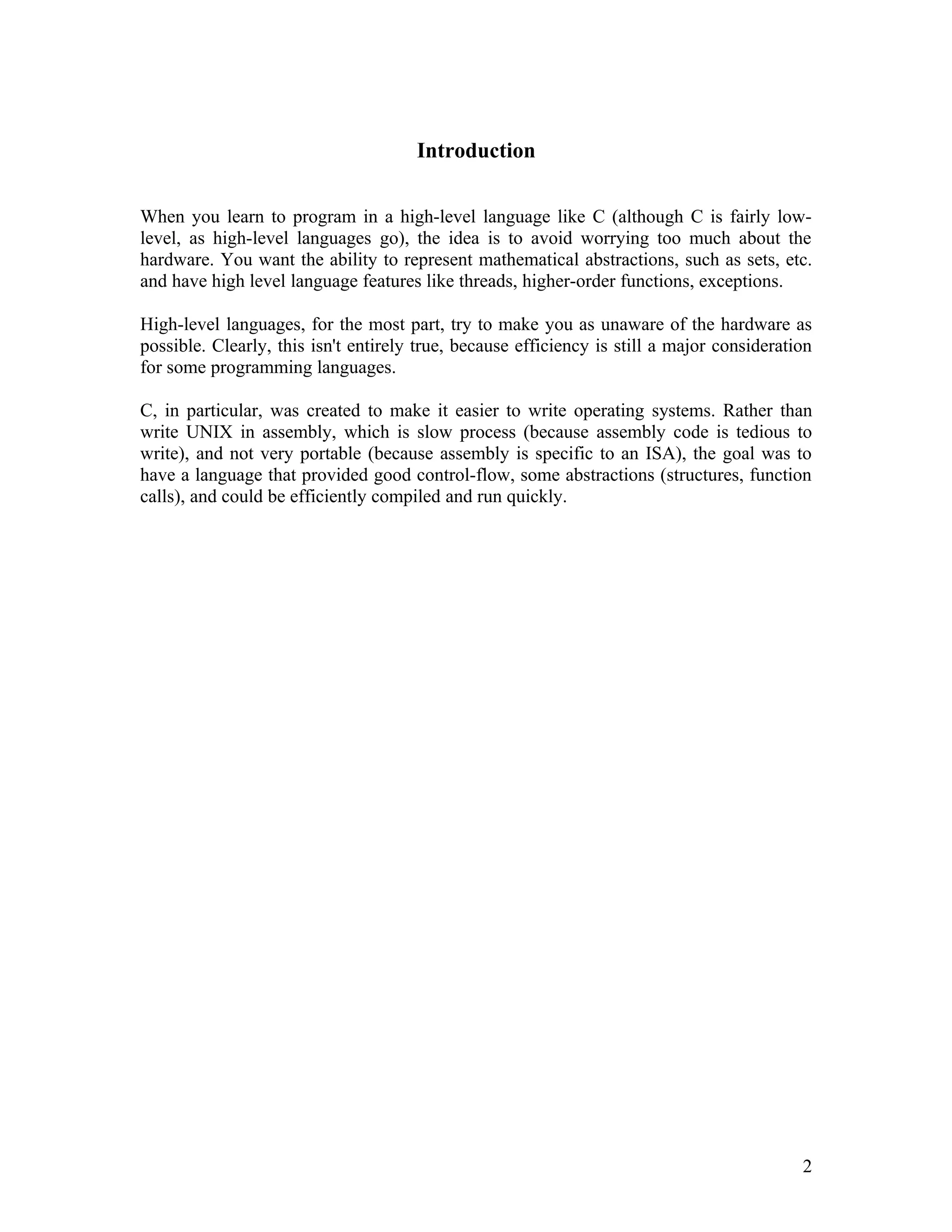 Introduction

When you learn to program in a high-level language like C (although C is fairly low-
level, as high-level languages go), the idea is to avoid worrying too much about the
hardware. You want the ability to represent mathematical abstractions, such as sets, etc.
and have high level language features like threads, higher-order functions, exceptions.

High-level languages, for the most part, try to make you as unaware of the hardware as
possible. Clearly, this isn't entirely true, because efficiency is still a major consideration
for some programming languages.

C, in particular, was created to make it easier to write operating systems. Rather than
write UNIX in assembly, which is slow process (because assembly code is tedious to
write), and not very portable (because assembly is specific to an ISA), the goal was to
have a language that provided good control-flow, some abstractions (structures, function
calls), and could be efficiently compiled and run quickly.




                                                                                            2
 