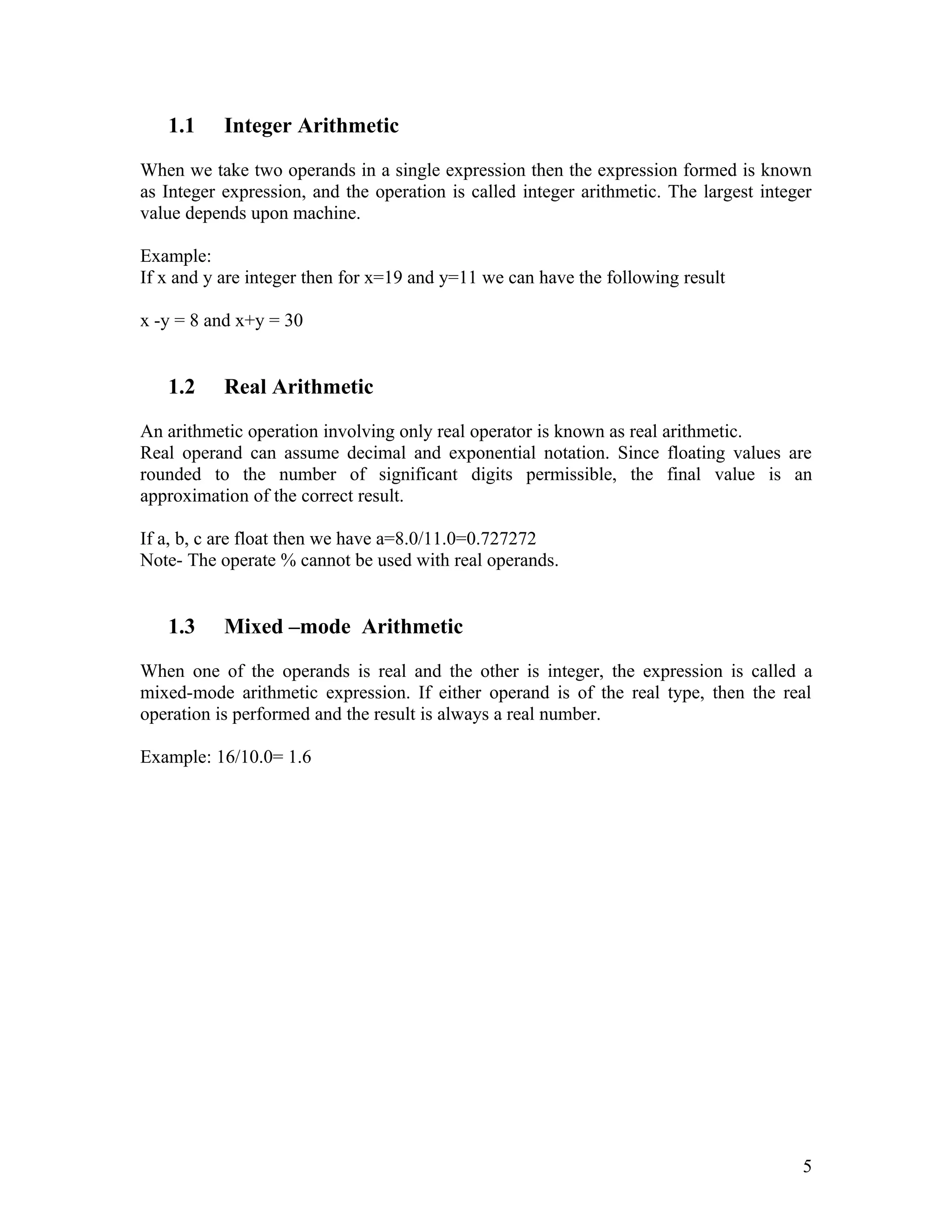1.1     Integer Arithmetic

When we take two operands in a single expression then the expression formed is known
as Integer expression, and the operation is called integer arithmetic. The largest integer
value depends upon machine.

Example:
If x and y are integer then for x=19 and y=11 we can have the following result

x -y = 8 and x+y = 30


   1.2     Real Arithmetic

An arithmetic operation involving only real operator is known as real arithmetic.
Real operand can assume decimal and exponential notation. Since floating values are
rounded to the number of significant digits permissible, the final value is an
approximation of the correct result.

If a, b, c are float then we have a=8.0/11.0=0.727272
Note- The operate % cannot be used with real operands.


   1.3     Mixed –mode Arithmetic

When one of the operands is real and the other is integer, the expression is called a
mixed-mode arithmetic expression. If either operand is of the real type, then the real
operation is performed and the result is always a real number.

Example: 16/10.0= 1.6




                                                                                        5
 