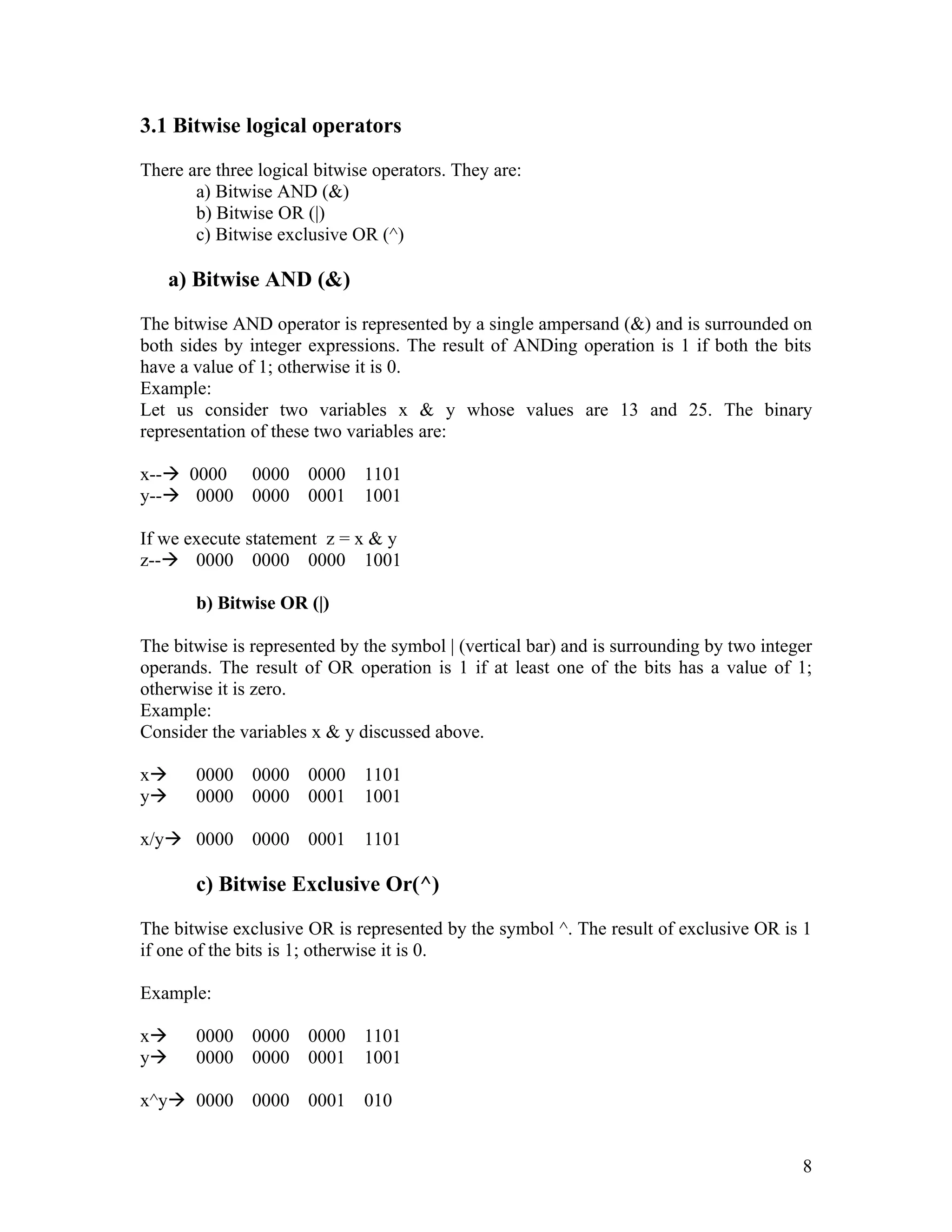 3.1 Bitwise logical operators

There are three logical bitwise operators. They are:
       a) Bitwise AND (&)
       b) Bitwise OR (|)
       c) Bitwise exclusive OR (^)

     a) Bitwise AND (&)

The bitwise AND operator is represented by a single ampersand (&) and is surrounded on
both sides by integer expressions. The result of ANDing operation is 1 if both the bits
have a value of 1; otherwise it is 0.
Example:
Let us consider two variables x & y whose values are 13 and 25. The binary
representation of these two variables are:

x-- 0000      0000   0000    1101
y-- 0000      0000   0001    1001

If we execute statement z = x & y
z-- 0000 0000 0000 1001

       b) Bitwise OR (|)

The bitwise is represented by the symbol | (vertical bar) and is surrounding by two integer
operands. The result of OR operation is 1 if at least one of the bits has a value of 1;
otherwise it is zero.
Example:
Consider the variables x & y discussed above.

x     0000    0000   0000    1101
y     0000    0000   0001    1001

x/y 0000      0000   0001    1101

       c) Bitwise Exclusive Or(^)

The bitwise exclusive OR is represented by the symbol ^. The result of exclusive OR is 1
if one of the bits is 1; otherwise it is 0.

Example:

x     0000    0000   0000    1101
y     0000    0000   0001    1001

x^y 0000      0000   0001    010


                                                                                         8
 