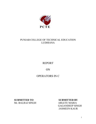 PUNJAB COLLEGE OF TECHNICAL EDUCATION
                  LUDHIANA




                      REPORT

                        ON

                   OPERATORS IN C




SUBMITTED TO                    SUBMITTED BY
Mr. BALRAJ SINGH                ARLETE MARIA
                                GAGANDEEP SINGH
                                JASMEEN KAUR


                                              1
 