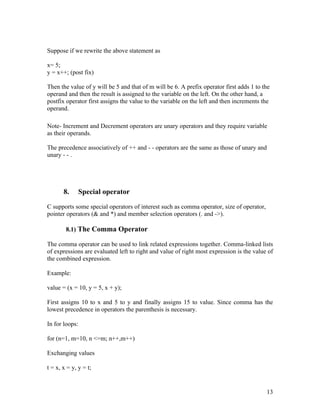 Suppose if we rewrite the above statement as

x= 5;
y = x++; (post fix)

Then the value of y will be 5 and that of m will be 6. A prefix operator first adds 1 to the
operand and then the result is assigned to the variable on the left. On the other hand, a
postfix operator first assigns the value to the variable on the left and then increments the
operand.

Note- Increment and Decrement operators are unary operators and they require variable
as their operands.

The precedence associatively of ++ and - - operators are the same as those of unary and
unary - - .




       8.       Special operator

C supports some special operators of interest such as comma operator, size of operator,
pointer operators (& and *) and member selection operators (. and ->).

        8.1) The Comma Operator

The comma operator can be used to link related expressions together. Comma-linked lists
of expressions are evaluated left to right and value of right most expression is the value of
the combined expression.

Example:

value = (x = 10, y = 5, x + y);

First assigns 10 to x and 5 to y and finally assigns 15 to value. Since comma has the
lowest precedence in operators the parenthesis is necessary.

In for loops:

for (n=1, m=10, n <=m; n++,m++)

Exchanging values

t = x, x = y, y = t;


                                                                                          13
 