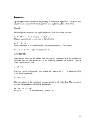 Precedence

Operator precedence determines the grouping of terms in an expression. This affects how
an expression is evaluated. Certain operators have higher precedence than others.

Example:

The multiplication operator has higher precedence than the addition operator:

x = 7 + 3 * 2;    /* x is assigned 13, not 20 */
The previous statement is equivalent to the following:

x = 7 + ( 3 * 2 );
Using parenthesis in an expression alters the default precedence. For example:

x = (7 + 3) * 2; /* (7 + 3) is evaluated first */

Associativity

Associativity relates to precedence, and resolves any ambiguity over the grouping of
operators with the same precedence. In the following statement, the rules of C specify
that a * b is evaluated first:

y = a * b / c;

In a more complicated example, associativity rules specify that b ? c : d is evaluated first
in the following example:

a ? b ? c : d : e;

The associativity of the conditional operator is right-to-left on the line. The assignment
operator also associates right-to-left; for example:

int x = 0 , y = 10, z = 8;
x = y = z;             /* x has the value 8, not 10   */




                                                                                         15
 