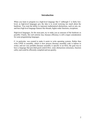 Introduction

When you learn to program in a high-level language like C (although C is fairly low-
level, as high-level languages go), the idea is to avoid worrying too much about the
hardware. You want the ability to represent mathematical abstractions, such as sets, etc.
and have high level language features like threads, higher-order functions, exceptions.

High-level languages, for the most part, try to make you as unaware of the hardware as
possible. Clearly, this isn't entirely true, because efficiency is still a major consideration
for some programming languages.

C, in particular, was created to make it easier to write operating systems. Rather than
write UNIX in assembly, which is slow process (because assembly code is tedious to
write), and not very portable (because assembly is specific to an ISA), the goal was to
have a language that provided good control-flow, some abstractions (structures, function
calls), and could be efficiently compiled and run quickly.




                                                                                            2
 