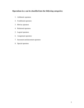 Operations in c can be classified into the following categories:


   1. Arithmetic operators

   2. Conditional operators

   3. Bitwise operators

   4. Relational operators

   5. Logical operators

   6. Assignment operators

   7. Increment and decrement operators

   8. Special operators




                                                                   3
 