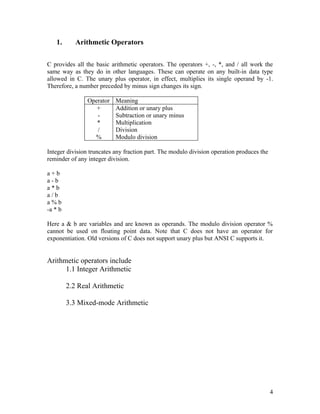 1.       Arithmetic Operators

C provides all the basic arithmetic operators. The operators +, -, *, and / all work the
same way as they do in other languages. These can operate on any built-in data type
allowed in C. The unary plus operator, in effect, multiplies its single operand by -1.
Therefore, a number preceded by minus sign changes its sign.

                Operator   Meaning
                   +       Addition or unary plus
                   -       Subtraction or unary minus
                   *       Multiplication
                   /       Division
                  %        Modulo division

Integer division truncates any fraction part. The modulo division operation produces the
reminder of any integer division.

a+b
a-b
a*b
a/b
a%b
-a * b

Here a & b are variables and are known as operands. The modulo division operator %
cannot be used on floating point data. Note that C does not have an operator for
exponentiation. Old versions of C does not support unary plus but ANSI C supports it.


Arithmetic operators include
      1.1 Integer Arithmetic

         2.2 Real Arithmetic

         3.3 Mixed-mode Arithmetic




                                                                                           4
 