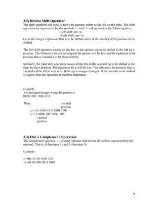 3.2) Bitwise Shift Operator
The shift operators are used to move bit patterns either to the left or the right. The shift
operators are represented by the symbols << and >> and are used in the following form:
                              Left shift: op<<n
                              Right shift: op>>n
Op is the integer expression that is to be shifted and n is the number of bit position to be
shifted.

The left-shift operation causes all the bits in the operand op to be shifted to the left by n
position. The leftmost n bits in the original bit pattern will be lost and the rightmost n bit
position that is vacated will be filled with 0s.

Similarly, the right-shift operation causes all the bits in the operand op to be shifted to the
right by the n position. The rightmost bit n will be lost. The leftmost n bit position that is
vacated will be filled with zero, if the op is unsigned integer. If the variable to be shifted
is signed, then the operation is machine dependent.



Example:
 x is unsigned integer whose bit pattern is
0100 1001 1100 1011

Then,                     vacated
                          position
     x<<13=0100 1110 0101 1000
     x>>3=0000 1001 0011 1001
         vacated
         position




3.3) One’s Complement Operation
The complement operator ~ is a unary operator and inverts all the bits represented by the
operand. That is, 0s becomes 1s and 1s becomes 0s.

Example:

x=1001 0110 1100 1011
~x=0110 1001 0011 0100




                                                                                             9
 
