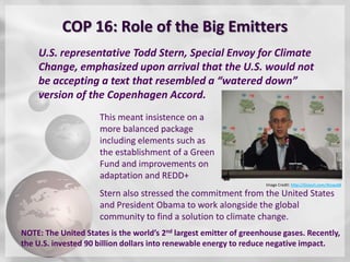 COP 16: Role of the Big Emitters
    U.S. representative Todd Stern, Special Envoy for Climate
    Change, emphasized upon arrival that the U.S. would not
    be accepting a text that resembled a “watered down”
    version of the Copenhagen Accord.
                     This meant insistence on a
                     more balanced package
                     including elements such as
                     the establishment of a Green
                     Fund and improvements on
                     adaptation and REDD+
                                                                    Image Credit: http://tinyurl.com/4tyqu68

                     Stern also stressed the commitment from the United States
                     and President Obama to work alongside the global
                     community to find a solution to climate change.
NOTE: The United States is the world’s 2nd largest emitter of greenhouse gases. Recently,
the U.S. invested 90 billion dollars into renewable energy to reduce negative impact.
 