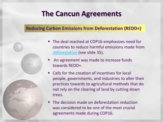 The Cancun Agreements
Reducing Carbon Emissions from Deforestation (REDD+)

          The deal reached at COP16 emphasizes need for
           countries to reduce harmful emissions made from
           deforestation (see slide 35).
          An agreement was made to increase funds
           towards REDD+.
          Calls for the creation of incentives for local
           people, governments, and industries to alter their
           practices towards to agricultural methods that do
           not rely on the clearing of land by cutting down
           trees.
          The decision made on deforestation reduction
           was considered to be one of the most crucial
           agreements made during COP16.
 