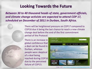 Looking Towards the Future
Between 30 to 40 thousand heads of state, government officials,
and climate change activists are expected to attend COP 17,
scheduled on December of 2011 in Durban, South Africa.
              There will be heightened pressure on COP17 compared to
              COP16 due it being the last chance to reach a new climate
              change deal before the end of the first commitment
              period of the Protocol.
              There is an increase in
              global confidence that
              a deal can be found in
              Durban, whereas
              people were skeptical
              of a deal being
              reached during COP16
              due to the perceived
              failure of COP15.
                                           Image credit: http://www.cop17durban.com/Pages/default.aspx
 