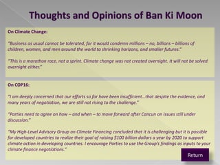 Thoughts and Opinions of Ban Ki Moon
On Climate Change:

“Business as usual cannot be tolerated, for it would condemn millions – no, billions – billions of
children, women, and men around the world to shrinking horizons, and smaller futures.”

“This is a marathon race, not a sprint. Climate change was not created overnight. It will not be solved
overnight either.”


On COP16:

“I am deeply concerned that our efforts so far have been insufficient…that despite the evidence, and
many years of negotiation, we are still not rising to the challenge.”

“Parties need to agree on how – and when – to move forward after Cancun on issues still under
discussion.”

“My High-Level Advisory Group on Climate Financing concluded that it is challenging but it is possible
for developed countries to realize their goal of raising $100 billion dollars a year by 2020 to support
climate action in developing countries. I encourage Parties to use the Group’s findings as inputs to your
climate finance negotiations.”
                                                                                              Return
 