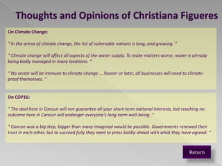 Thoughts and Opinions of Christiana Figueres
On Climate Change:

“ In the arena of climate change, the list of vulnerable nations is long, and growing. “

“ Climate change will affect all aspects of the water supply. To make matters worse, water is already
being badly managed in many locations. “

“ No sector will be immune to climate change … Sooner or later, all businesses will need to climate-
proof themselves. “


On COP16:

“ The deal here in Cancun will not guarantee all your short-term national interests, but reaching no
outcome here in Cancun will endanger everyone's long-term well-being. “

“ Cancun was a big step, bigger than many imagined would be possible. Governments renewed their
trust in each other, but to succeed fully they need to press boldly ahead with what they have agreed. “



                                                                                            Return
 