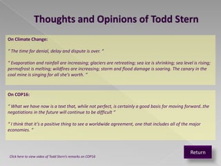 Thoughts and Opinions of Todd Stern
On Climate Change:

“ The time for denial, delay and dispute is over. “

“ Evaporation and rainfall are increasing; glaciers are retreating; sea ice is shrinking; sea level is rising;
permafrost is melting; wildfires are increasing; storm and flood damage is soaring. The canary in the
coal mine is singing for all she's worth. “



On COP16:

“ What we have now is a text that, while not perfect, is certainly a good basis for moving forward..the
negotiations in the future will continue to be difficult “

“ I think that it’s a positive thing to see a worldwide agreement, one that includes all of the major
economies. “



                                                                                                   Return
Click here to view video of Todd Stern’s remarks on COP16
 