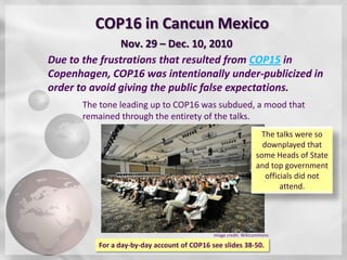 COP16 in Cancun Mexico
                Nov. 29 – Dec. 10, 2010
Due to the frustrations that resulted from COP15 in
Copenhagen, COP16 was intentionally under-publicized in
order to avoid giving the public false expectations.
      The tone leading up to COP16 was subdued, a mood that
      remained through the entirety of the talks.
                                                                 The talks were so
                                                                  downplayed that
                                                                some Heads of State
                                                                and top government
                                                                   officials did not
                                                                        attend.




                                             Image credit: Wikicommons

          For a day-by-day account of COP16 see slides 38-50.
 