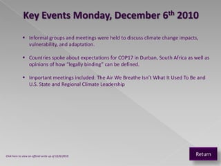 Key Events Monday, December 6th 2010
              Informal groups and meetings were held to discuss climate change impacts,
               vulnerability, and adaptation.

              Countries spoke about expectations for COP17 in Durban, South Africa as well as
               opinions of how “legally binding” can be defined.

              Important meetings included: The Air We Breathe Isn’t What It Used To Be and
               U.S. State and Regional Climate Leadership




Click here to view an official write up of 12/6/2010                                    Return
 