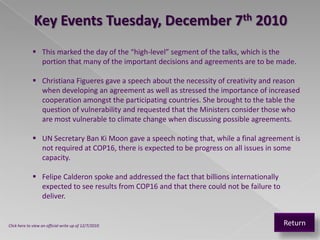 Key Events Tuesday, December 7th 2010
              This marked the day of the “high-level” segment of the talks, which is the
               portion that many of the important decisions and agreements are to be made.

              Christiana Figueres gave a speech about the necessity of creativity and reason
               when developing an agreement as well as stressed the importance of increased
               cooperation amongst the participating countries. She brought to the table the
               question of vulnerability and requested that the Ministers consider those who
               are most vulnerable to climate change when discussing possible agreements.

              UN Secretary Ban Ki Moon gave a speech noting that, while a final agreement is
               not required at COP16, there is expected to be progress on all issues in some
               capacity.

              Felipe Calderon spoke and addressed the fact that billions internationally
               expected to see results from COP16 and that there could not be failure to
               deliver.


Click here to view an official write up of 12/7/2010                                        Return
 