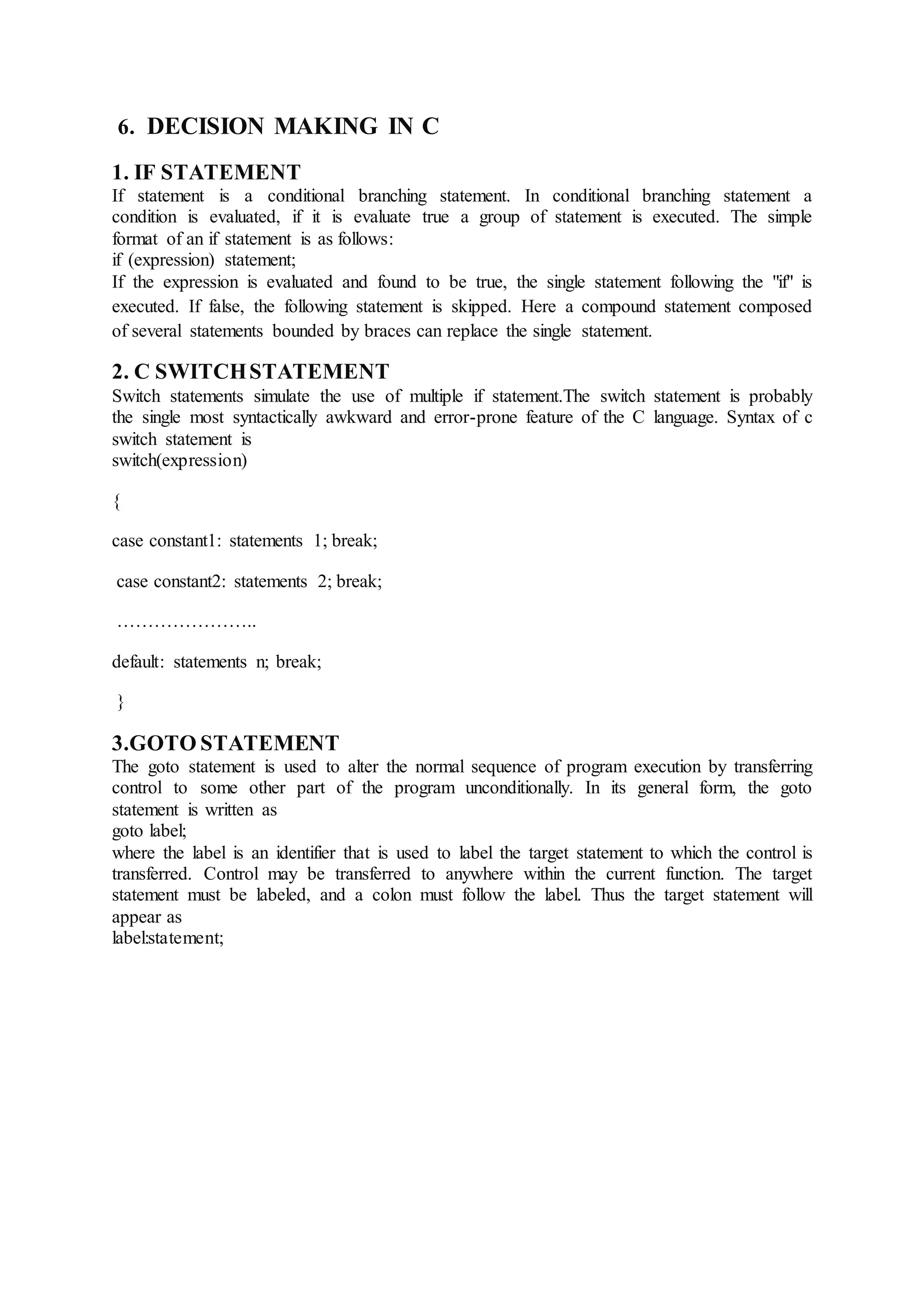 6. DECISION MAKING IN C
1. IF STATEMENT
If statement is a conditional branching statement. In conditional branching statement a
condition is evaluated, if it is evaluate true a group of statement is executed. The simple
format of an if statement is as follows:
if (expression) statement;
If the expression is evaluated and found to be true, the single statement following the "if" is
executed. If false, the following statement is skipped. Here a compound statement composed
of several statements bounded by braces can replace the single statement.
2. C SWITCHSTATEMENT
Switch statements simulate the use of multiple if statement.The switch statement is probably
the single most syntactically awkward and error-prone feature of the C language. Syntax of c
switch statement is
switch(expression)
{
case constant1: statements 1; break;
case constant2: statements 2; break;
…………………..
default: statements n; break;
}
3.GOTO STATEMENT
The goto statement is used to alter the normal sequence of program execution by transferring
control to some other part of the program unconditionally. In its general form, the goto
statement is written as
goto label;
where the label is an identifier that is used to label the target statement to which the control is
transferred. Control may be transferred to anywhere within the current function. The target
statement must be labeled, and a colon must follow the label. Thus the target statement will
appear as
label:statement;
 
