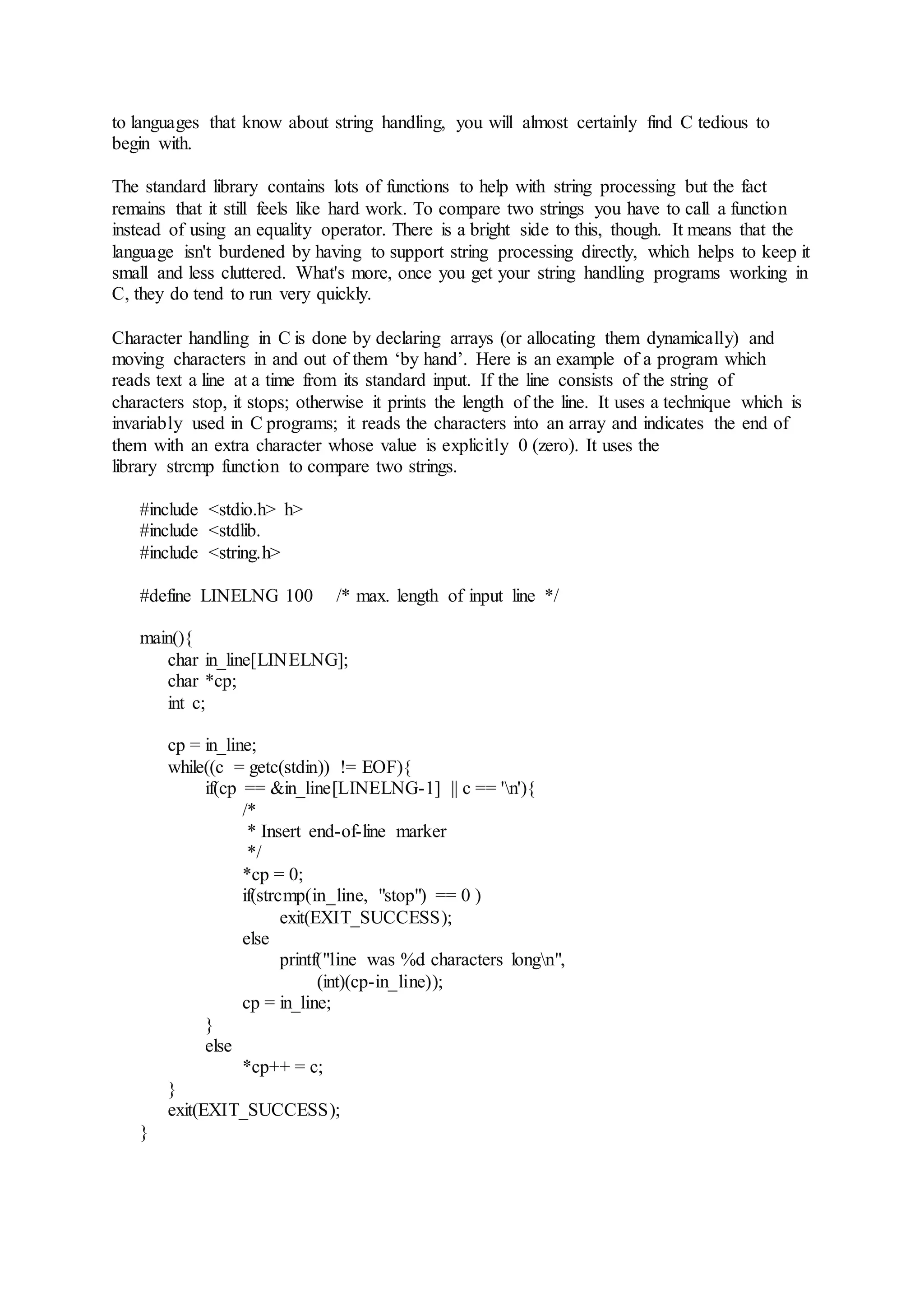 to languages that know about string handling, you will almost certainly find C tedious to
begin with.
The standard library contains lots of functions to help with string processing but the fact
remains that it still feels like hard work. To compare two strings you have to call a function
instead of using an equality operator. There is a bright side to this, though. It means that the
language isn't burdened by having to support string processing directly, which helps to keep it
small and less cluttered. What's more, once you get your string handling programs working in
C, they do tend to run very quickly.
Character handling in C is done by declaring arrays (or allocating them dynamically) and
moving characters in and out of them ‘by hand’. Here is an example of a program which
reads text a line at a time from its standard input. If the line consists of the string of
characters stop, it stops; otherwise it prints the length of the line. It uses a technique which is
invariably used in C programs; it reads the characters into an array and indicates the end of
them with an extra character whose value is explicitly 0 (zero). It uses the
library strcmp function to compare two strings.
#include <stdio.h> h>
#include <stdlib.
#include <string.h>
#define LINELNG 100 /* max. length of input line */
main(){
char in_line[LINELNG];
char *cp;
int c;
cp = in_line;
while((c = getc(stdin)) != EOF){
if(cp == &in_line[LINELNG-1] || c == 'n'){
/*
* Insert end-of-line marker
*/
*cp = 0;
if(strcmp(in_line, "stop") == 0 )
exit(EXIT_SUCCESS);
else
printf("line was %d characters longn",
(int)(cp-in_line));
cp = in_line;
}
else
*cp++ = c;
}
exit(EXIT_SUCCESS);
}
 