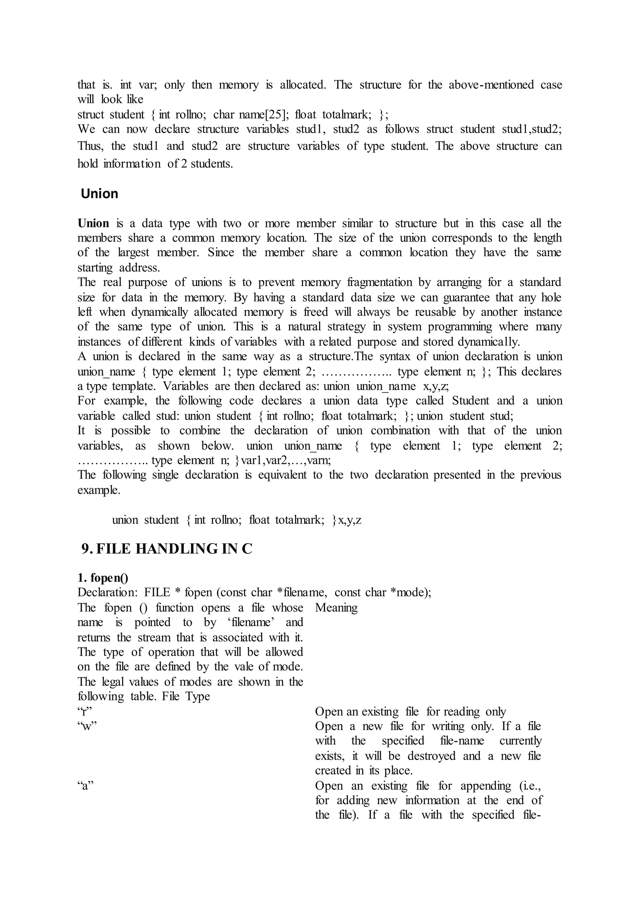 that is. int var; only then memory is allocated. The structure for the above-mentioned case
will look like
struct student { int rollno; char name[25]; float totalmark; };
We can now declare structure variables stud1, stud2 as follows struct student stud1,stud2;
Thus, the stud1 and stud2 are structure variables of type student. The above structure can
hold information of 2 students.
Union
Union is a data type with two or more member similar to structure but in this case all the
members share a common memory location. The size of the union corresponds to the length
of the largest member. Since the member share a common location they have the same
starting address.
The real purpose of unions is to prevent memory fragmentation by arranging for a standard
size for data in the memory. By having a standard data size we can guarantee that any hole
left when dynamically allocated memory is freed will always be reusable by another instance
of the same type of union. This is a natural strategy in system programming where many
instances of different kinds of variables with a related purpose and stored dynamically.
A union is declared in the same way as a structure.The syntax of union declaration is union
union_name { type element 1; type element 2; …………….. type element n; }; This declares
a type template. Variables are then declared as: union union_name x,y,z;
For example, the following code declares a union data type called Student and a union
variable called stud: union student { int rollno; float totalmark; }; union student stud;
It is possible to combine the declaration of union combination with that of the union
variables, as shown below. union union_name { type element 1; type element 2;
…………….. type element n; }var1,var2,…,varn;
The following single declaration is equivalent to the two declaration presented in the previous
example.
union student { int rollno; float totalmark; }x,y,z
9. FILE HANDLING IN C
1. fopen()
Declaration: FILE * fopen (const char *filename, const char *mode);
The fopen () function opens a file whose
name is pointed to by ‘filename’ and
returns the stream that is associated with it.
The type of operation that will be allowed
on the file are defined by the vale of mode.
The legal values of modes are shown in the
following table. File Type
Meaning
“r” Open an existing file for reading only
“w” Open a new file for writing only. If a file
with the specified file-name currently
exists, it will be destroyed and a new file
created in its place.
“a” Open an existing file for appending (i.e.,
for adding new information at the end of
the file). If a file with the specified file-
 