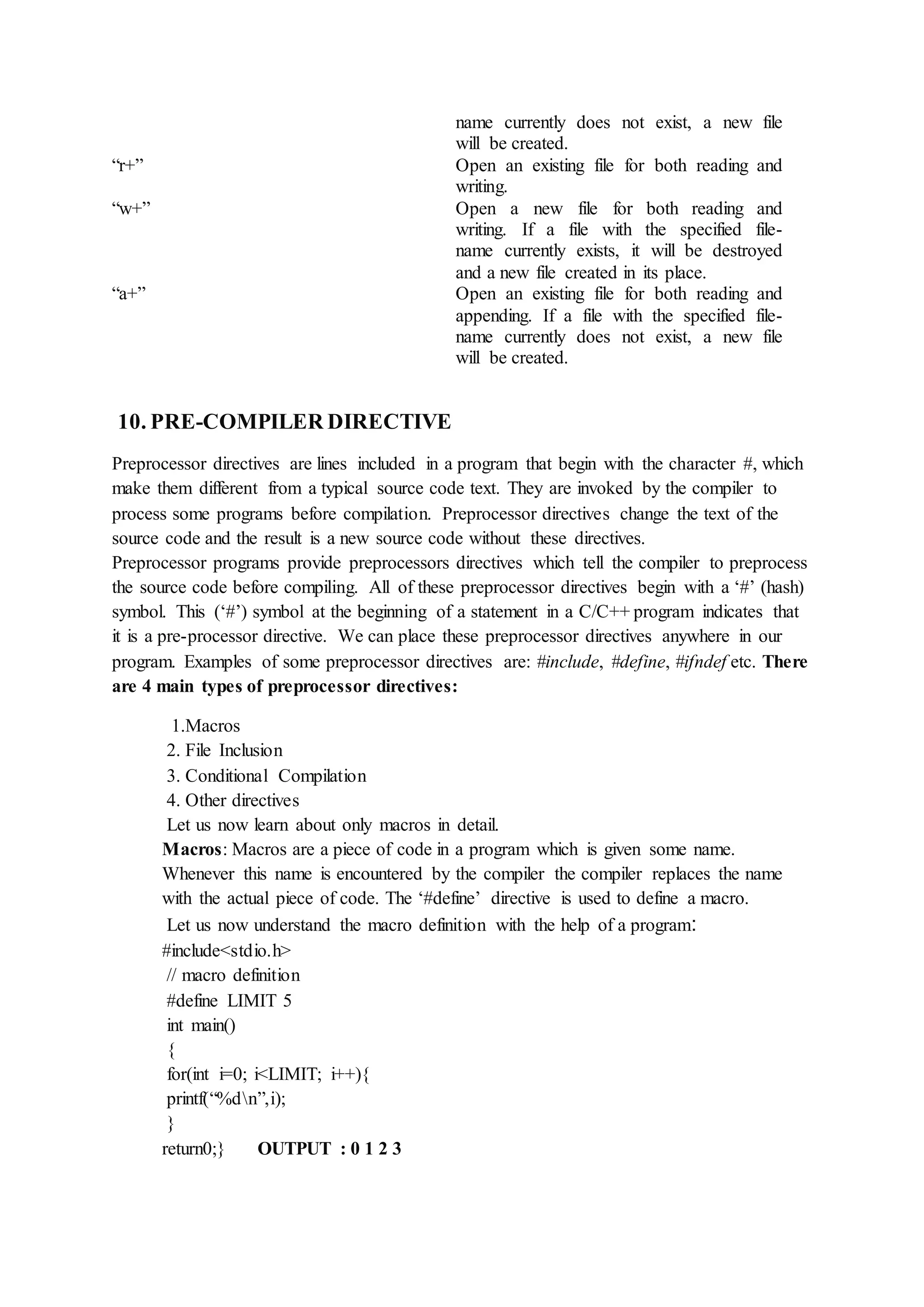 name currently does not exist, a new file
will be created.
“r+” Open an existing file for both reading and
writing.
“w+” Open a new file for both reading and
writing. If a file with the specified file-
name currently exists, it will be destroyed
and a new file created in its place.
“a+” Open an existing file for both reading and
appending. If a file with the specified file-
name currently does not exist, a new file
will be created.
10. PRE-COMPILER DIRECTIVE
Preprocessor directives are lines included in a program that begin with the character #, which
make them different from a typical source code text. They are invoked by the compiler to
process some programs before compilation. Preprocessor directives change the text of the
source code and the result is a new source code without these directives.
Preprocessor programs provide preprocessors directives which tell the compiler to preprocess
the source code before compiling. All of these preprocessor directives begin with a ‘#’ (hash)
symbol. This (‘#’) symbol at the beginning of a statement in a C/C++ program indicates that
it is a pre-processor directive. We can place these preprocessor directives anywhere in our
program. Examples of some preprocessor directives are: #include, #define, #ifndef etc. There
are 4 main types of preprocessor directives:
1.Macros
2. File Inclusion
3. Conditional Compilation
4. Other directives
Let us now learn about only macros in detail.
Macros: Macros are a piece of code in a program which is given some name.
Whenever this name is encountered by the compiler the compiler replaces the name
with the actual piece of code. The ‘#define’ directive is used to define a macro.
Let us now understand the macro definition with the help of a program:
#include<stdio.h>
// macro definition
#define LIMIT 5
int main()
{
for(int i=0; i<LIMIT; i++){
printf(“%dn”,i);
}
return0;} OUTPUT : 0 1 2 3
 